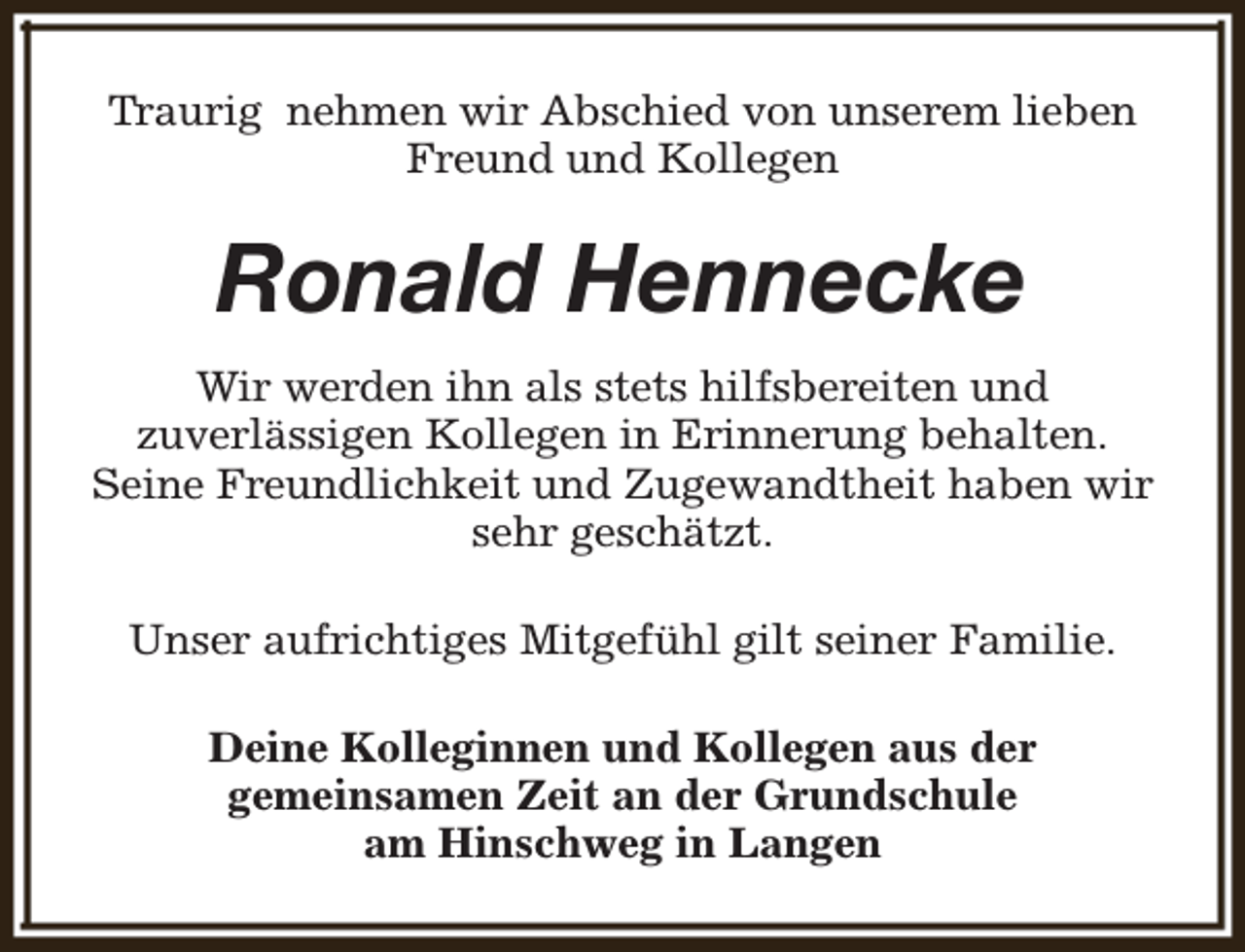 <p>Traurig nehmen wir Abschied von unserem lieben<br />Freund und Kollegen</p><p>Ronald Hennecke<br />Wir werden ihn als stets hilfsbereiten und<br />zuverlässigen Kollegen in Erinnerung behalten.<br />Seine Freundlichkeit und Zugewandtheit haben wir<br />sehr geschätzt.<br />Unser aufrichtiges Mitgefühl gilt seiner Familie.<br />Deine Kolleginnen und Kollegen aus der<br />gemeinsamen Zeit an der Grundschule<br />am Hinschweg in Langen</p>