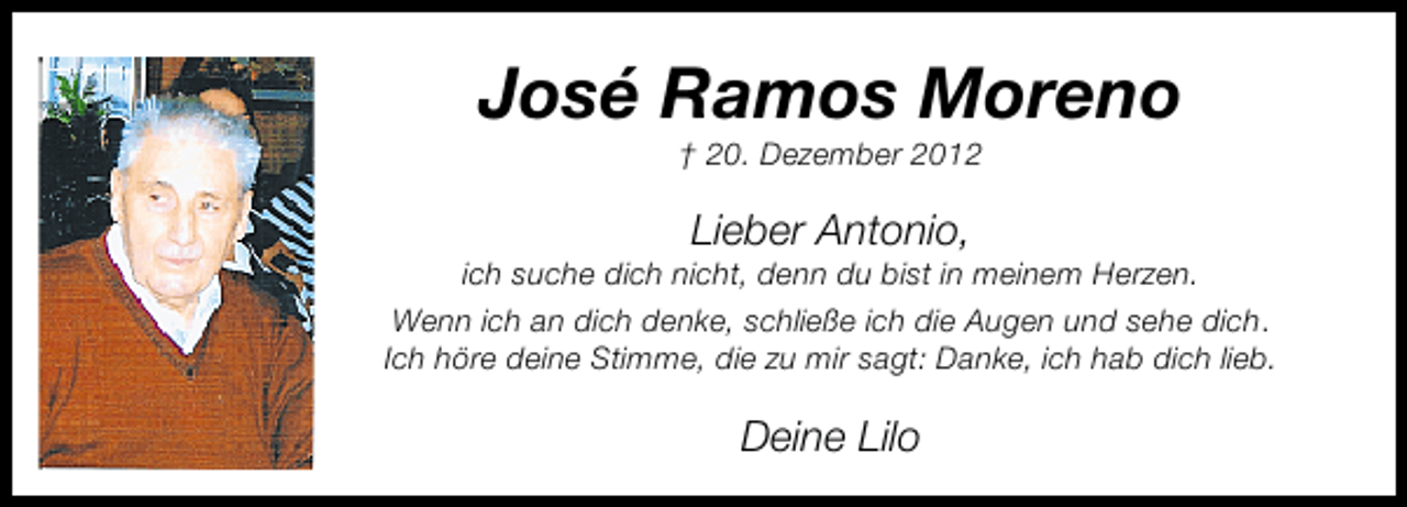 <p>José Ramos Moreno<br />† 20. Dezember 2012</p><p>Lieber Antonio,</p><p>ich suche dich nicht, denn du bist in meinem Herzen.<br />Wenn ich an dich denke, schließe ich die Augen und sehe dich.<br />Ich höre deine Stimme, die zu mir sagt: Danke, ich hab dich lieb.</p><p>Deine Lilo</p>