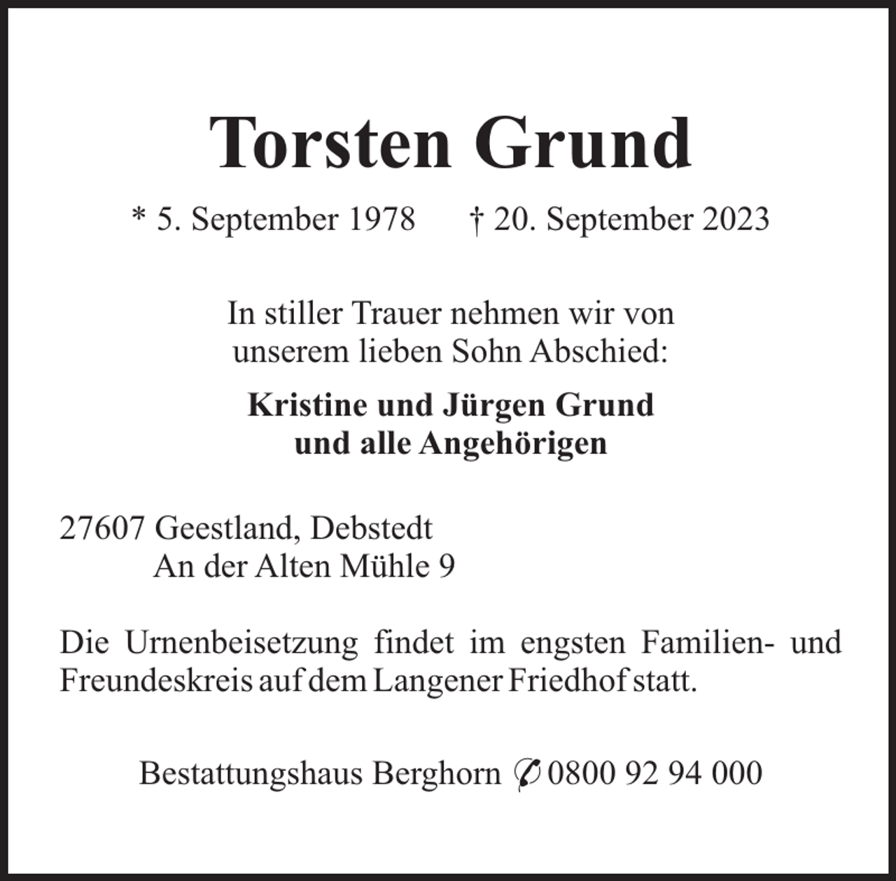 <p>Torsten Grund<br />* 5. September 1978</p><p>† 20. September 2023</p><p>In stiller Trauer nehmen wir von<br />unserem lieben Sohn Abschied:<br />Kristine und Jürgen Grund<br />und alle Angehörigen<br />27607 Geestland, Debstedt<br />An der Alten Mühle 9<br />Die Urnenbeisetzung findet im engsten Familien- und<br />Freundeskreis auf dem Langener Friedhof statt.<br />Bestattungshaus Berghorn * 0800 92 94 000</p>