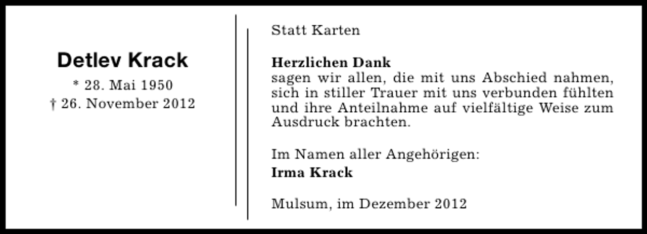 <p>Statt Karten</p><p>Detlev Krack<br />* 28. Mai 1950<br />† 26. November 2012</p><p>Herzlichen Dank<br />sagen wir allen, die mit uns Abschied nahmen,<br />sich in stiller Trauer mit uns verbunden fühlten<br />und ihre Anteilnahme auf vielfältige Weise zum<br />Ausdruck brachten.<br />Im Namen aller Angehörigen:<br />Irma Krack<br />Mulsum, im Dezember 2012</p>