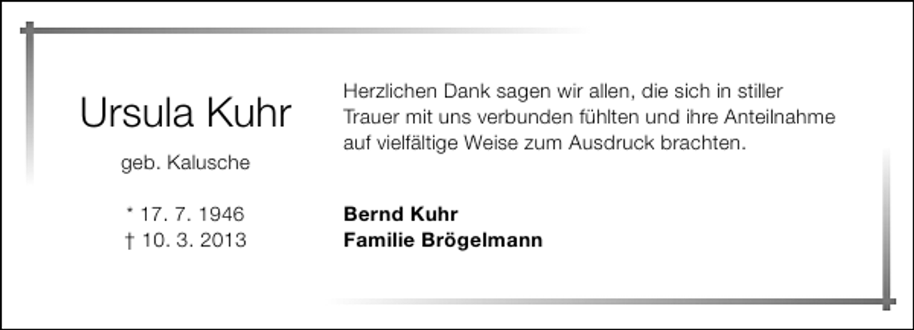 <p>Ursula Kuhr<br />geb. Kalusche<br />* 17. 7. 1946<br />† 10. 3. 2013</p><p>Herzlichen Dank sagen wir allen, die sich in stiller<br />Trauer mit uns verbunden fühlten und ihre Anteilnahme<br />auf vielfältige Weise zum Ausdruck brachten.<br />Bernd Kuhr<br />Familie Brögelmann</p>