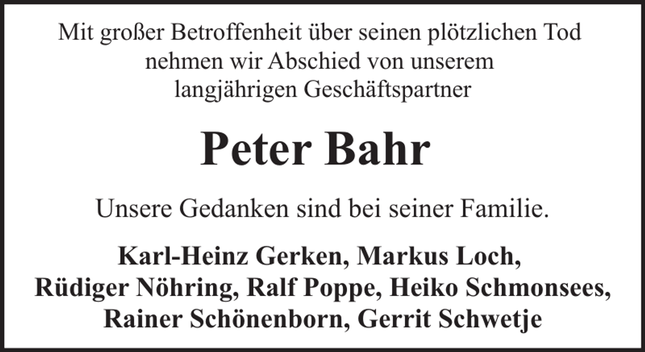 <p>Mit großer Betroffenheit über seinen plötzlichen Tod<br />nehmen wir Abschied von unserem<br />langjährigen Geschäftspartner</p><p>Peter Bahr<br />Unsere Gedanken sind bei seiner Familie.<br />Karl-Heinz Gerken, Markus Loch,<br />Rüdiger Nöhring, Ralf Poppe, Heiko Schmonsees,<br />Rainer Schönenborn, Gerrit Schwetje</p>