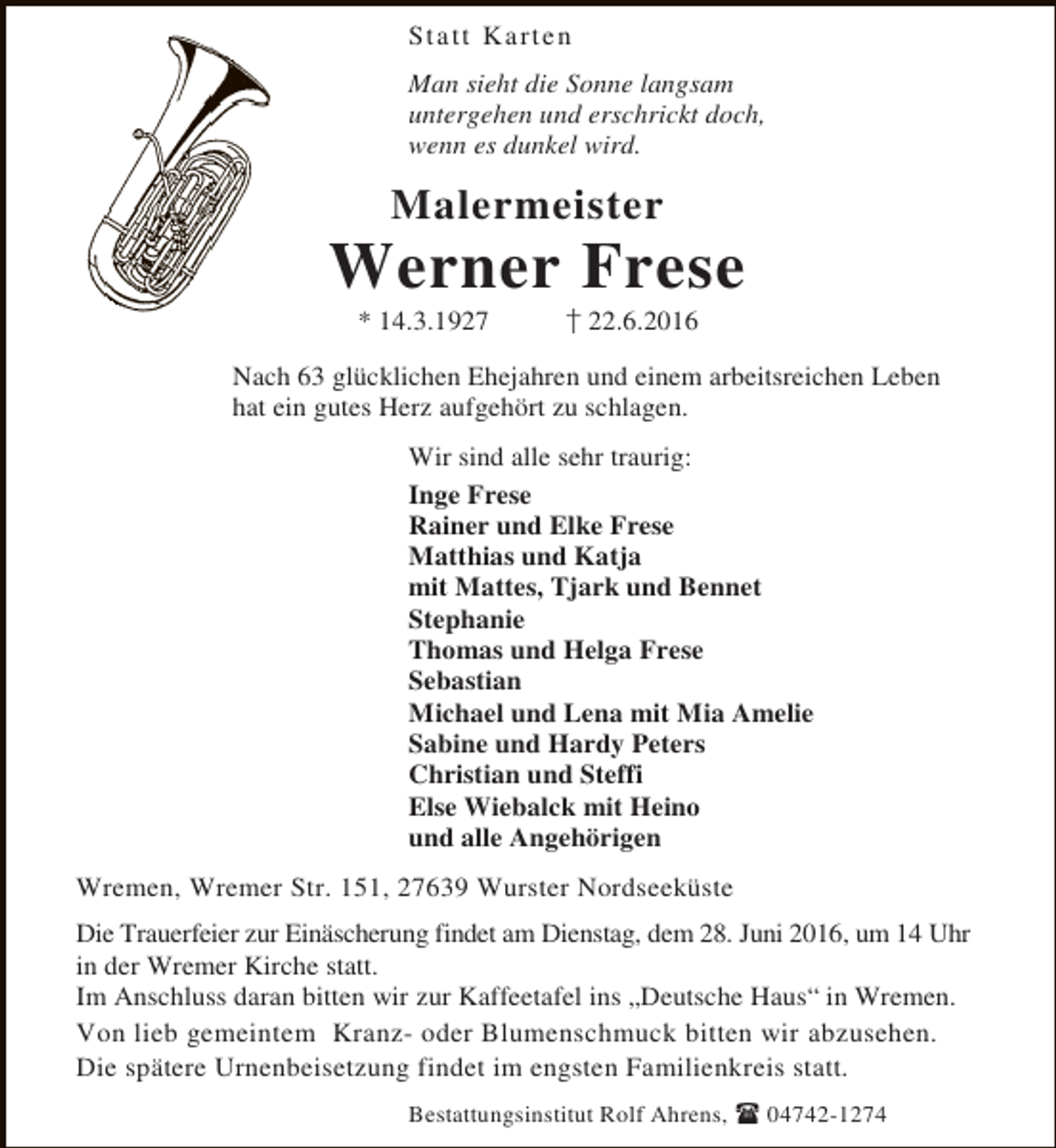 <p>Sta tt K a r te n<br />Man sieht die Sonne langsam<br />untergehen und erschrickt doch,<br />wenn es dunkel wird.</p><p>Malermeister</p><p>Werner Frese<br />* 14.3.1927</p><p>22.6.2016</p><p>Nach 63 glücklichen Ehejahren und einem arbeitsreichen Leben<br />hat ein gutes Herz aufgehört zu schlagen.<br />Wir sind alle sehr traurig:<br />Inge Frese<br />Rainer und Elke Frese<br />Matthias und Katja<br />mit Mattes, Tjark und Bennet<br />Stephanie<br />Thomas und Helga Frese<br />Sebastian<br />Michael und Lena mit Mia Amelie<br />Sabine und Hardy Peters<br />Christian und Steffi<br />Else Wiebalck mit Heino<br />und alle Angehörigen<br />Wremen, Wremer Str. 151, 27639 Wurster Nordseeküste<br />Die Trauerfeier zur Einäscherung findet am Dienstag, dem 28. Juni 2016, um 14 Uhr<br />in der Wremer Kirche statt.<br />Im Anschluss daran bitten wir zur Kaffeetafel ins „Deutsche Haus“ in Wremen.<br />Von lieb gemeintem Kranz- oder Blumenschmuck bitten wir abzusehen.<br />Die spätere Urnenbeisetzung findet im engsten Familienkreis statt.<br />Bestattungsinstitut Rolf Ahrens,</p><p>04742-1274</p>
