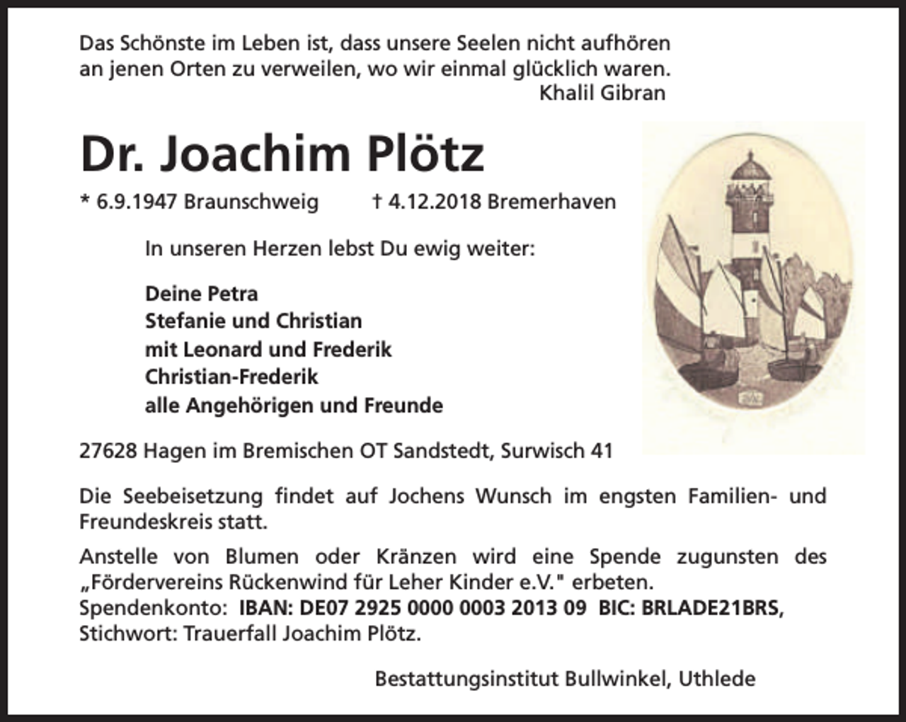 <p>Das Schönste im Leben ist, dass unsere Seelen nicht aufhören<br />an jenen Orten zu verweilen, wo wir einmal glücklich waren.<br />Khalil Gibran</p>
<p>Dr. Joachim Plötz<br />* 6.9.1947 Braunschweig</p>
<p>† 4.12.2018 Bremerhaven</p>
<p>In unseren Herzen lebst Du ewig weiter:<br />Deine Petra<br />Stefanie und Christian<br />mit Leonard und Frederik<br />Christian-Frederik<br />alle Angehörigen und Freunde<br />27628 Hagen im Bremischen OT Sandstedt, Surwisch 41<br />Die Seebeisetzung findet auf Jochens Wunsch im engsten Familien- und<br />Freundeskreis statt.<br />Anstelle von Blumen oder Kränzen wird eine Spende zugunsten des<br />„Fördervereins Rückenwind für Leher Kinder e.V." erbeten.<br />Spendenkonto: IBAN: DE07 2925 03 2013 09 BIC: BRLADE21BRS,<br />Stichwort: Trauerfall Joachim Plötz.<br />Bestattungsinstitut Bullwinkel, Uthlede</p>