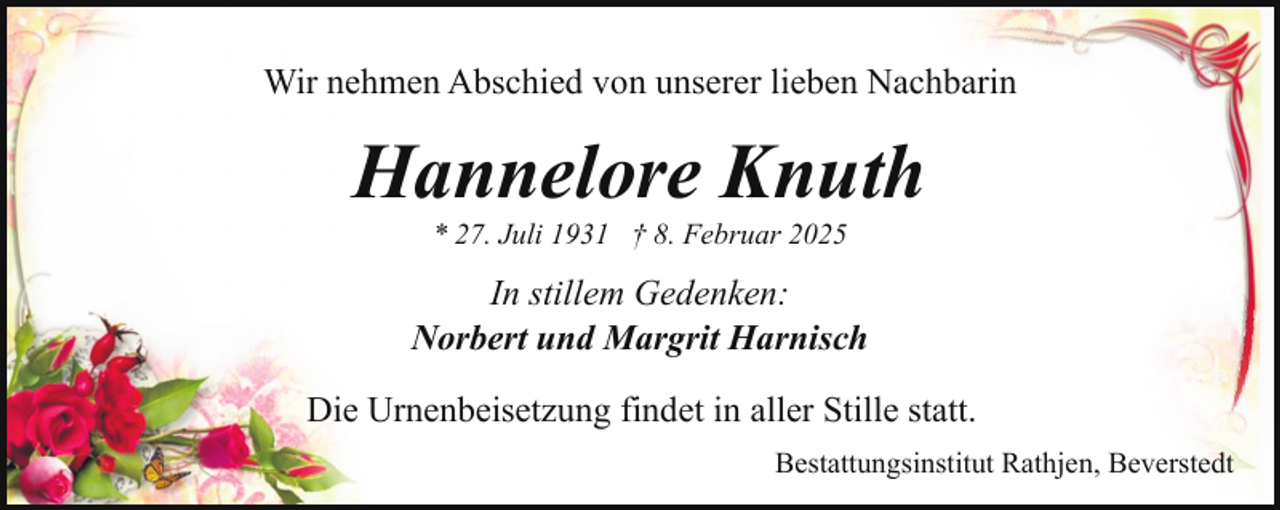 <p>Wir nehmen Abschied von unserer lieben Nachbarin</p><p>Hannelore Knuth<br />* 27. Juli 1931 † 8. Februar 2025</p><p>In stillem Gedenken:<br />Norbert und Margrit Harnisch<br />Die Urnenbeisetzung findet in aller Stille statt.<br />Bestattungsinstitut Rathjen, Beverstedt</p>