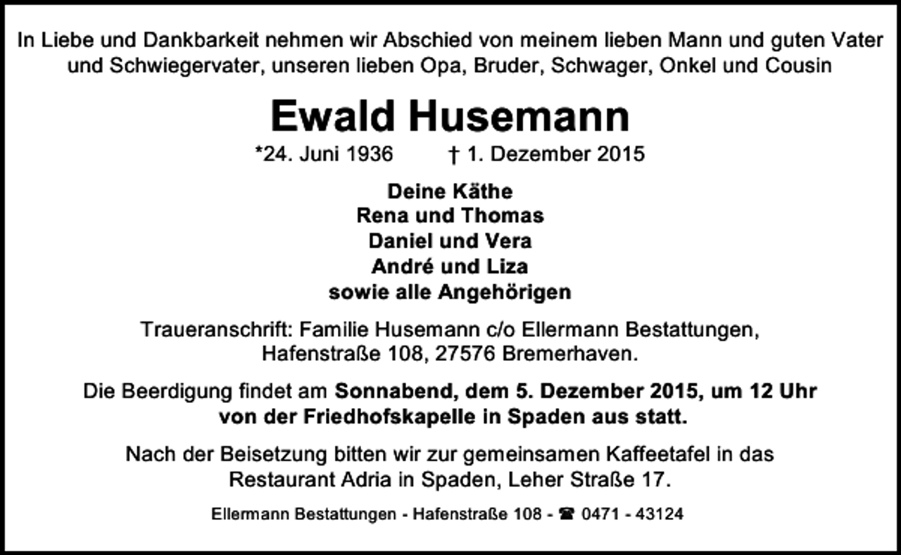 <p>In Liebe und Dankbarkeit nehmen wir Abschied von meinem lieben Mann und guten Vater<br />und Schwiegervater, unseren lieben Opa, Bruder, Schwager, Onkel und Cousin</p><p>Ewald Husemann</p><p>*24. Juni 1936</p><p>† 1. Dezember 2015</p><p>Deine Käthe<br />Rena und Thomas<br />Daniel und Vera<br />André und Liza<br />sowie alle Angehörigen<br />Traueranschrift: Familie Husemann c/o Ellermann Bestattungen,<br />Hafenstraße 108, 27576 Bremerhaven.<br />Die Beerdigung findet am Sonnabend, dem 5. Dezember 2015, um 12 Uhr<br />von der Friedhofskapelle in Spaden aus statt.<br />Nach der Beisetzung bitten wir zur gemeinsamen Kaffeetafel in das<br />Restaurant Adria in Spaden, Leher Straße 17.<br />Ellermann Bestattungen - Hafenstraße 108 -<br />0471 - 43124</p>