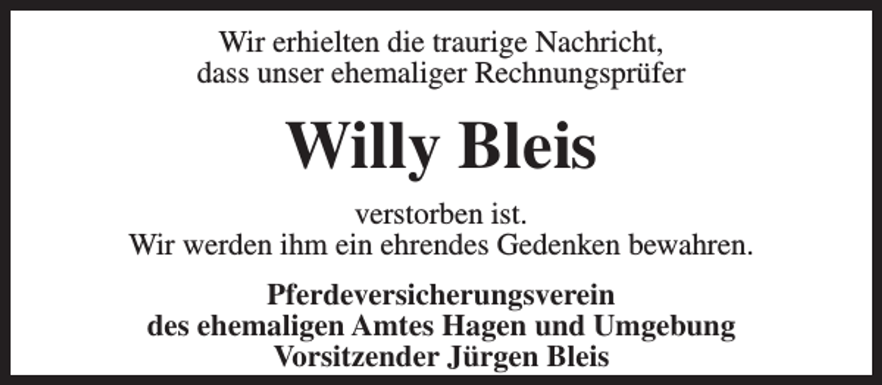 <p>Wir erhielten die traurige Nachricht,<br />dass unser ehemaliger Rechnungsprüfer</p><p>Willy Bleis<br />verstorben ist.<br />Wir werden ihm ein ehrendes Gedenken bewahren.<br />Pferdeversicherungsverein<br />des ehemaligen Amtes Hagen und Umgebung<br />Vorsitzender Jürgen Bleis</p>