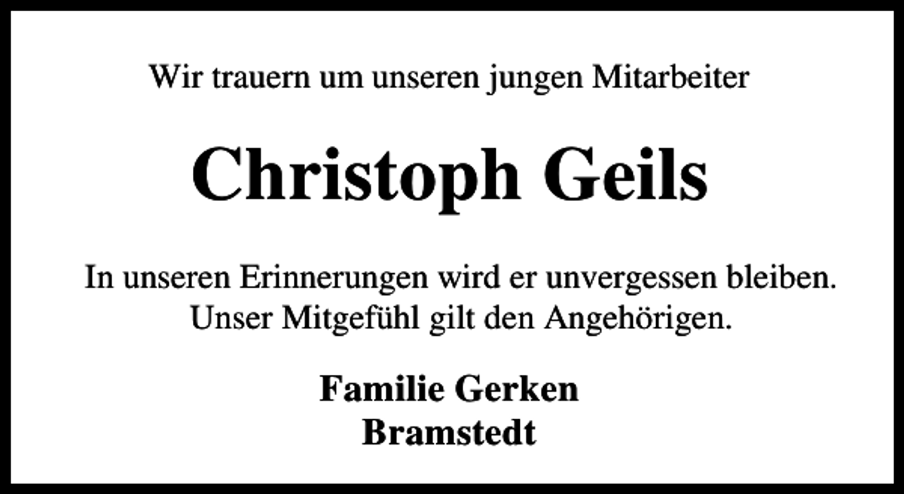 <p>Wir trauern um unseren jungen Mitarbeiter</p><p>Christoph Geils<br />In unseren Erinnerungen wird er unvergessen bleiben.<br />Unser Mitgefühl gilt den Angehörigen.</p><p>Familie Gerken<br />Bramstedt</p>