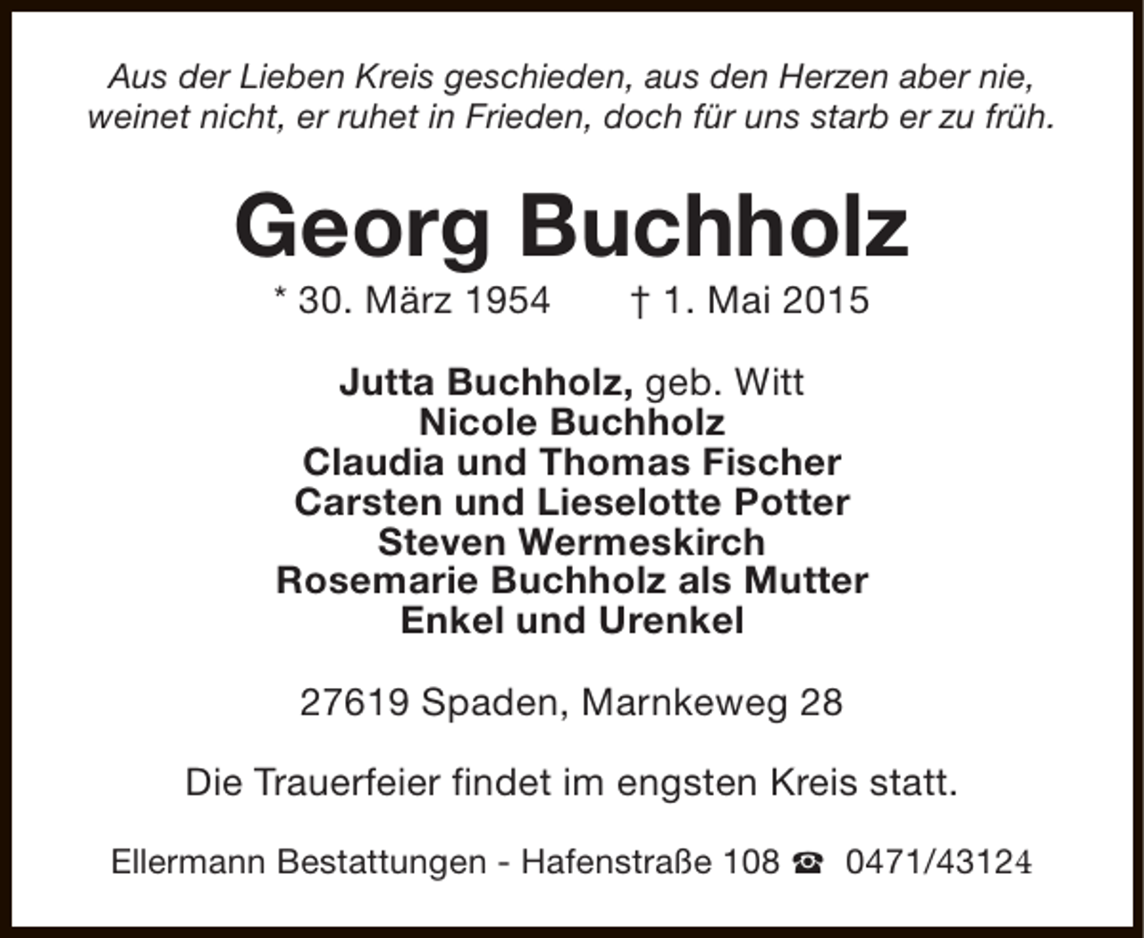 <p>Aus der Lieben Kreis geschieden, aus den Herzen aber nie,<br />weinet nicht, er ruhet in Frieden, doch für uns starb er zu früh.</p><p>Georg Buchholz<br />* 30. März 1954</p><p>† 1. Mai 2015</p><p>Jutta Buchholz, geb. Witt<br />Nicole Buchholz<br />Claudia und Thomas Fischer<br />Carsten und Lieselotte Potter<br />Steven Wermeskirch<br />Rosemarie Buchholz als Mutter<br />Enkel und Urenkel<br />27619 Spaden, Marnkeweg 28<br />Die Trauerfeier findet im engsten Kreis statt.<br />Ellermann Bestattungen - Hafenstraße 108 S 0471/43124</p>