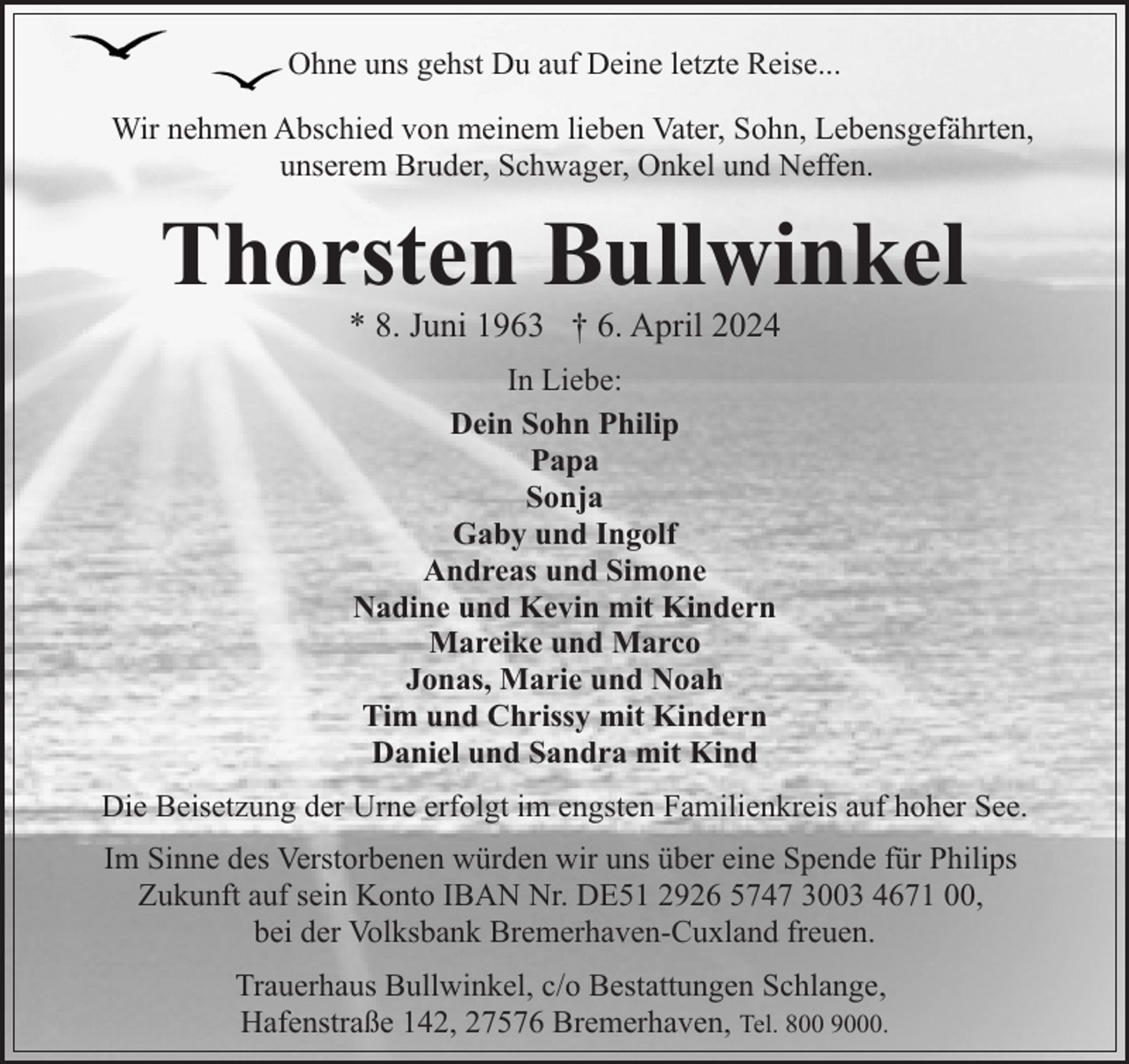 <p>Ohne uns gehst Du auf Deine letzte Reise...<br />Wir nehmen Abschied von meinem lieben Vater, Sohn, Lebensgefährten,<br />unserem Bruder, Schwager, Onkel und Neffen.</p><p>Thorsten Bullwinkel<br />* 8. Juni 1963 † 6. April 2024<br />In Liebe:<br />Dein Sohn Philip<br />Papa<br />Sonja<br />Gaby und Ingolf<br />Andreas und Simone<br />Nadine und Kevin mit Kindern<br />Mareike und Marco<br />Jonas, Marie und Noah<br />Tim und Chrissy mit Kindern<br />Daniel und Sandra mit Kind<br />Die Beisetzung der Urne erfolgt im engsten Familienkreis auf hoher See.<br />Im Sinne des Verstorbenen würden wir uns über eine Spende für Philips<br />Zukunft auf sein Konto IBAN Nr. DE51 2926 5747 3003 4671 00,<br />bei der Volksbank Bremerhaven-Cuxland freuen.<br />Trauerhaus Bullwinkel, c/o Bestattungen Schlange,<br />Hafenstraße 142, 27576 Bremerhaven, Tel. 800 9000.</p>