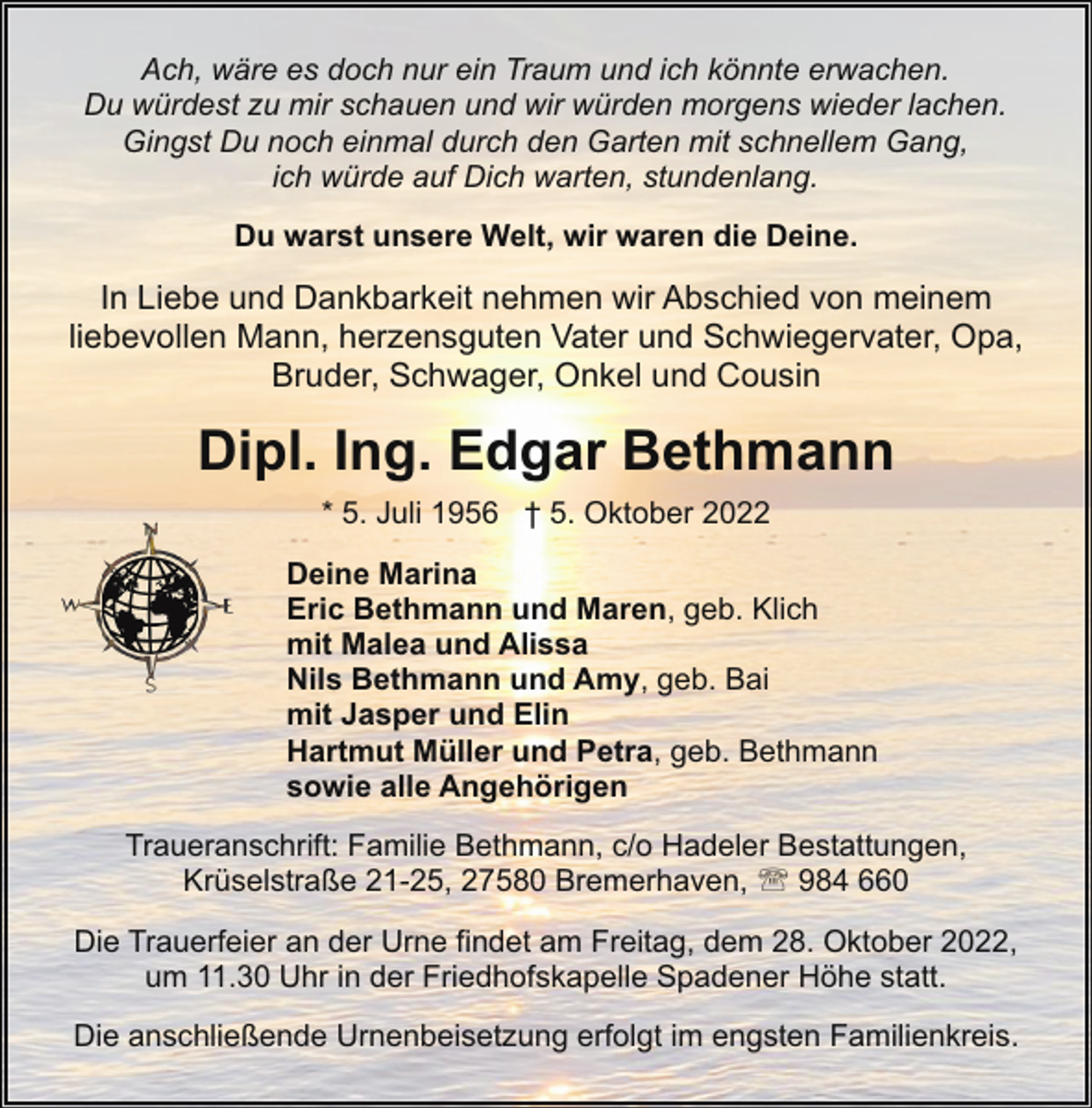 <p>Ach, wäre es doch nur ein Traum und ich könnte erwachen.<br />Du würdest zu mir schauen und wir würden morgens wieder lachen.<br />Gingst Du noch einmal durch den Garten mit schnellem Gang,<br />ich würde auf Dich warten, stundenlang.<br />Du warst unsere Welt, wir waren die Deine.</p><p>In Liebe und Dankbarkeit nehmen wir Abschied von meinem<br />liebevollen Mann, herzensguten Vater und Schwiegervater, Opa,<br />Bruder, Schwager, Onkel und Cousin</p><p>Dipl. Ing. Edgar Bethmann<br />* 5. Juli 1956 † 5. Oktober 2022<br />Deine Marina<br />Eric Bethmann und Maren, geb. Klich<br />mit Malea und Alissa<br />Nils Bethmann und Amy, geb. Bai<br />mit Jasper und Elin<br />Hartmut Müller und Petra, geb. Bethmann<br />sowie alle Angehörigen<br />Traueranschrift: Familie Bethmann, c/o Hadeler Bestattungen,<br />Krüselstraße 21-25, 27580 Bremerhaven, ' 984 660<br />Die Trauerfeier an der Urne findet am Freitag, dem 28. Oktober 2022,<br />um 11.30 Uhr in der Friedhofskapelle Spadener Höhe statt.<br />Die anschließende Urnenbeisetzung erfolgt im engsten Familienkreis.</p>