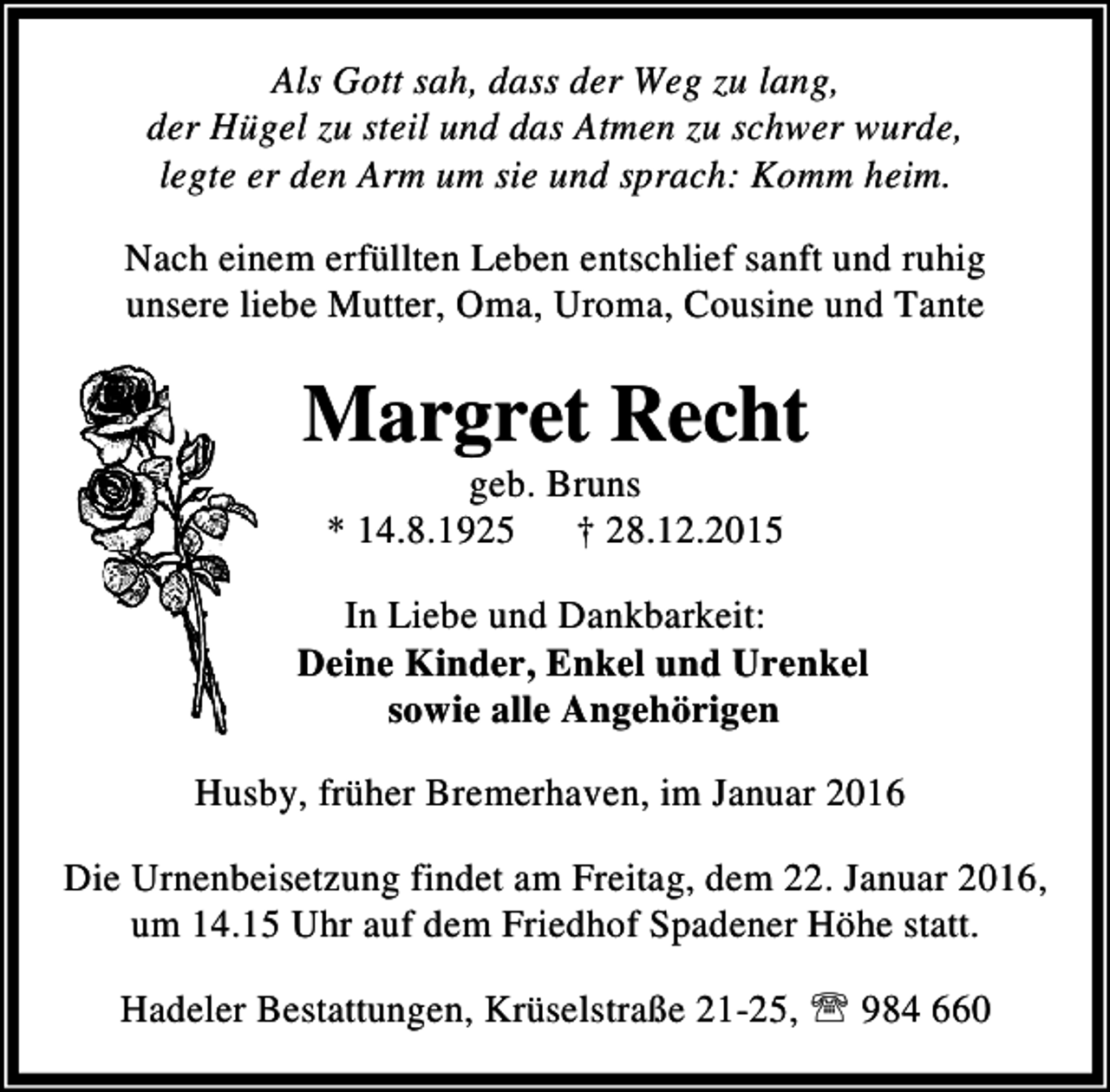<p>Als Gott sah, dass der Weg zu lang,<br />der Hügel zu steil und das Atmen zu schwer wurde,<br />legte er den Arm um sie und sprach: Komm heim.<br />Nach einem erfüllten Leben entschlief sanft und ruhig<br />unsere liebe Mutter, Oma, Uroma, Cousine und Tante</p><p>Margret Recht<br />geb. Bruns<br />* 14.8.1925 † 28.12.2015</p><p>In Liebe und Dankbarkeit:<br />Deine Kinder, Enkel und Urenkel<br />sowie alle Angehörigen<br />Husby, früher Bremerhaven, im Januar 2016<br />Die Urnenbeisetzung findet am Freitag, dem 22. Januar 2016,<br />um 14.15 Uhr auf dem Friedhof Spadener Höhe statt.<br />Hadeler Bestattungen, Krüselstraße 21-25, ℡ 984 660</p>
