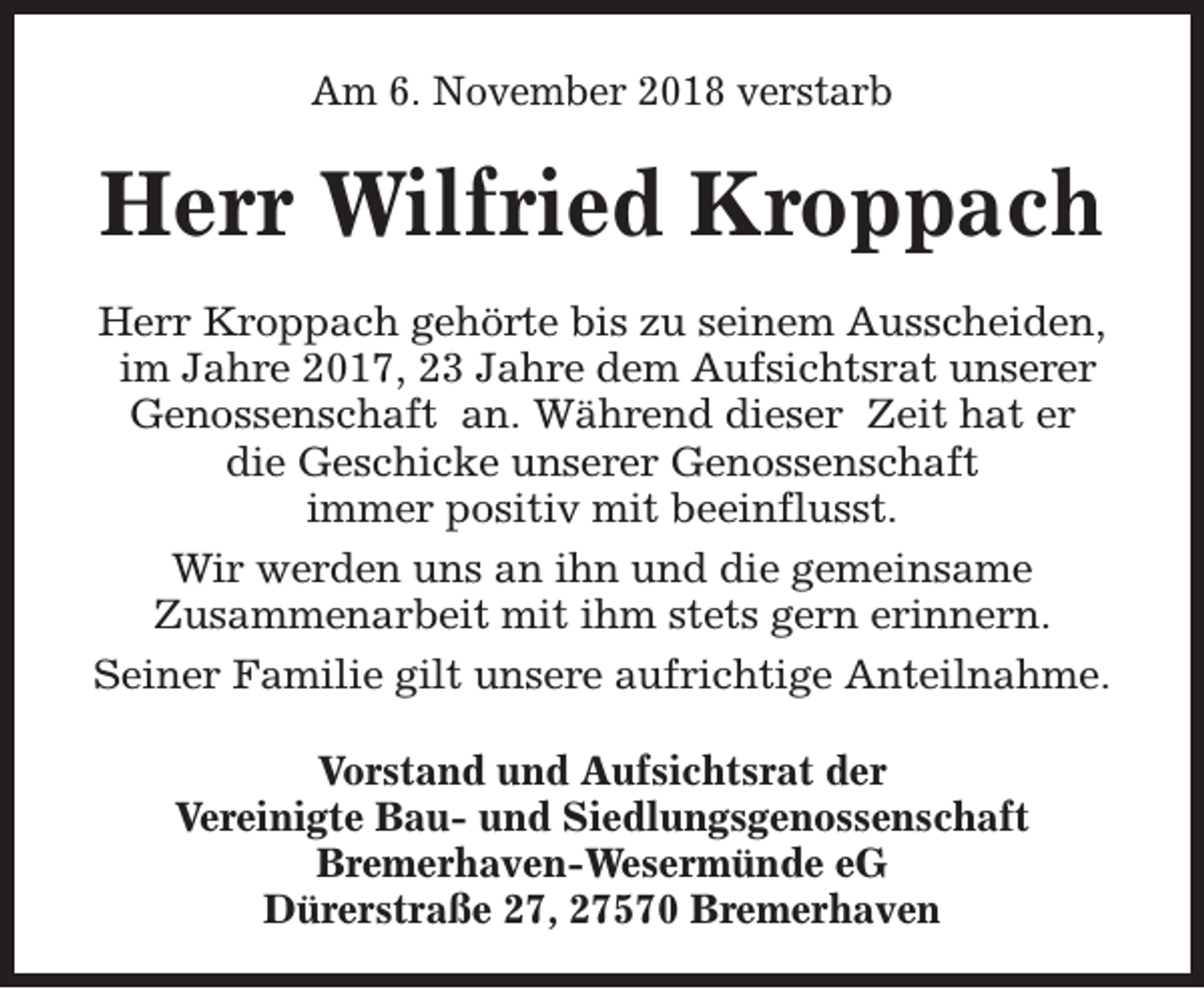 <p>Am 6. November 2018 verstarb</p><p>Herr Wilfried Kroppach<br />Herr Kroppach gehörte bis zu seinem Ausscheiden,<br />im Jahre 2017, 23 Jahre dem Aufsichtsrat unserer<br />Genossenschaft an. Während dieser Zeit hat er<br />die Geschicke unserer Genossenschaft<br />immer positiv mit beeinflusst.<br />Wir werden uns an ihn und die gemeinsame<br />Zusammenarbeit mit ihm stets gern erinnern.<br />Seiner Familie gilt unsere aufrichtige Anteilnahme.<br />Vorstand und Aufsichtsrat der<br />Vereinigte Bau- und Siedlungsgenossenschaft<br />Bremerhaven-Wesermünde eG<br />Dürerstraße 27, 27570 Bremerhaven</p>