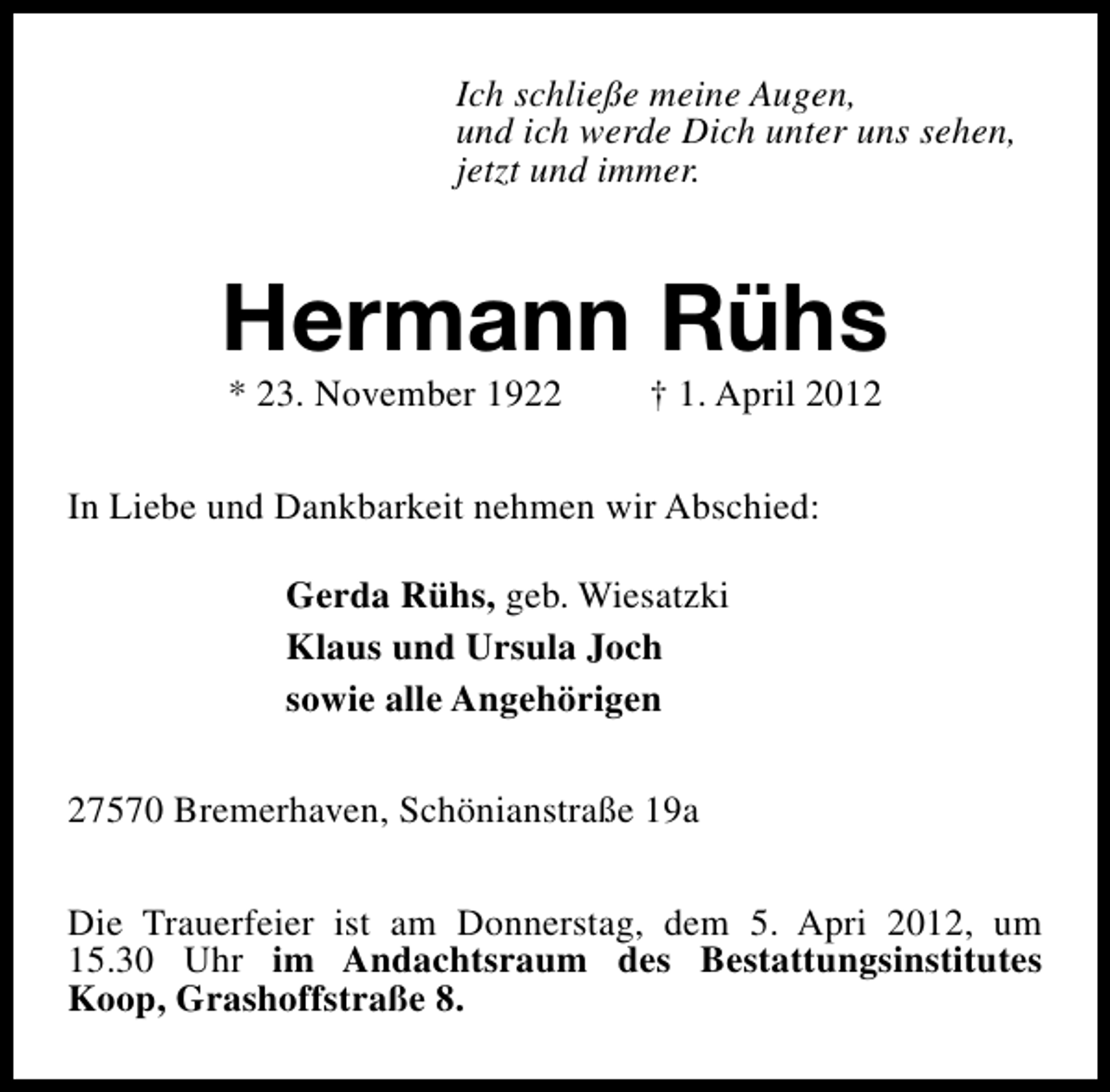 <p>Ich schließe meine Augen,<br />und ich werde Dich unter uns sehen,<br />jetzt und immer.</p><p>Hermann Rühs<br />* 23. November 1922</p><p>† 1. April 2012</p><p>In Liebe und Dankbarkeit nehmen wir Abschied:<br />Gerda Rühs, geb. Wiesatzki<br />Klaus und Ursula Joch<br />sowie alle Angehörigen<br />27570 Bremerhaven, Schönianstraße 19a<br />Die Trauerfeier ist am Donnerstag, dem 5. Apri 2012, um<br />15.30 Uhr im Andachtsraum des Bestattungsinstitutes<br />Koop, Grashoffstraße 8.</p>