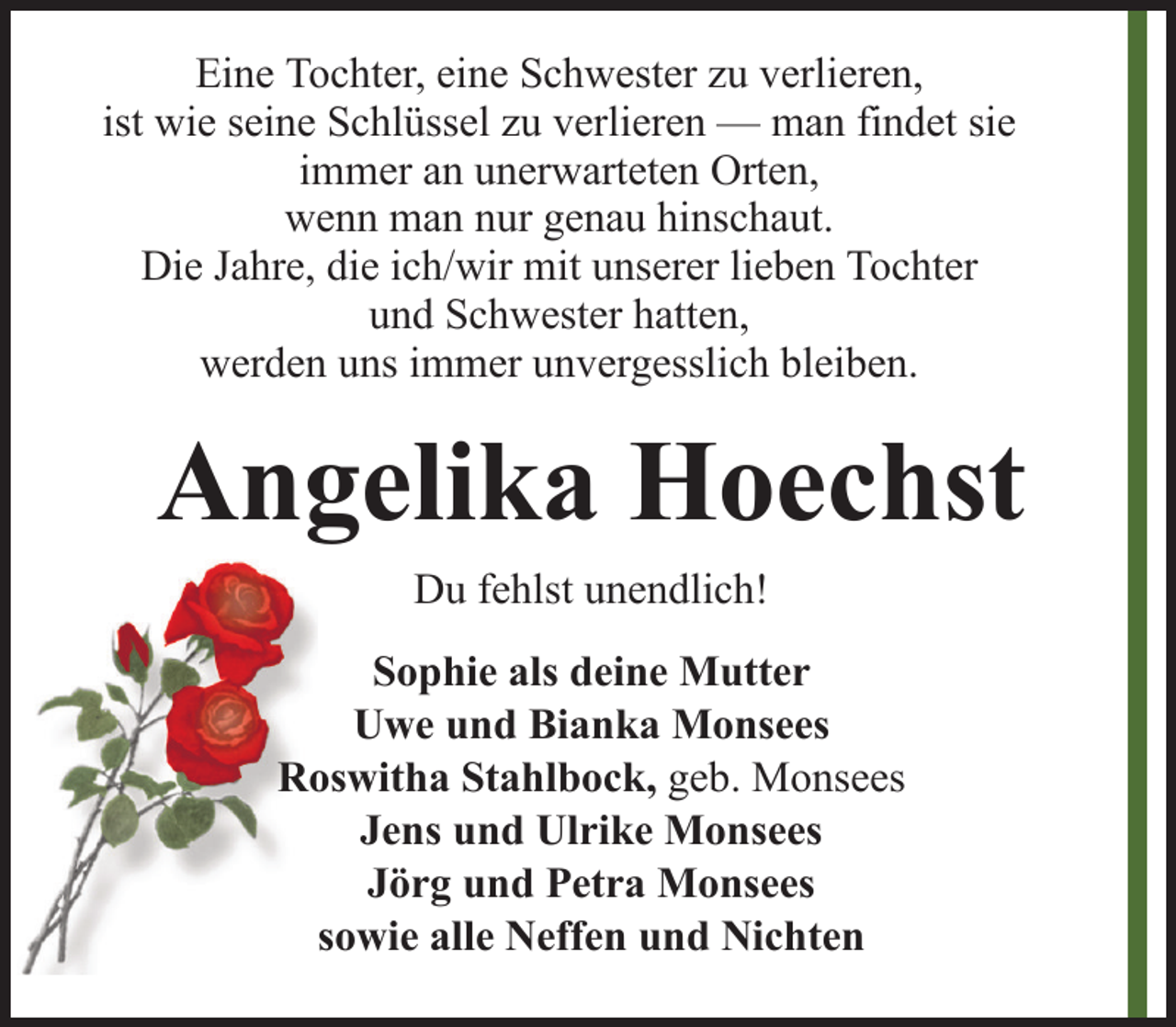 <p>Eine Tochter, eine Schwester zu verlieren,<br />ist wie seine Schlüssel zu verlieren — man findet sie<br />immer an unerwarteten Orten,<br />wenn man nur genau hinschaut.<br />Die Jahre, die ich/wir mit unserer lieben Tochter<br />und Schwester hatten,<br />werden uns immer unvergesslich bleiben.</p><p>Angelika Hoechst<br />Du fehlst unendlich!<br />Sophie als deine Mutter<br />Uwe und Bianka Monsees<br />Roswitha Stahlbock, geb. Monsees<br />Jens und Ulrike Monsees<br />Jörg und Petra Monsees<br />sowie alle Neffen und Nichten</p>