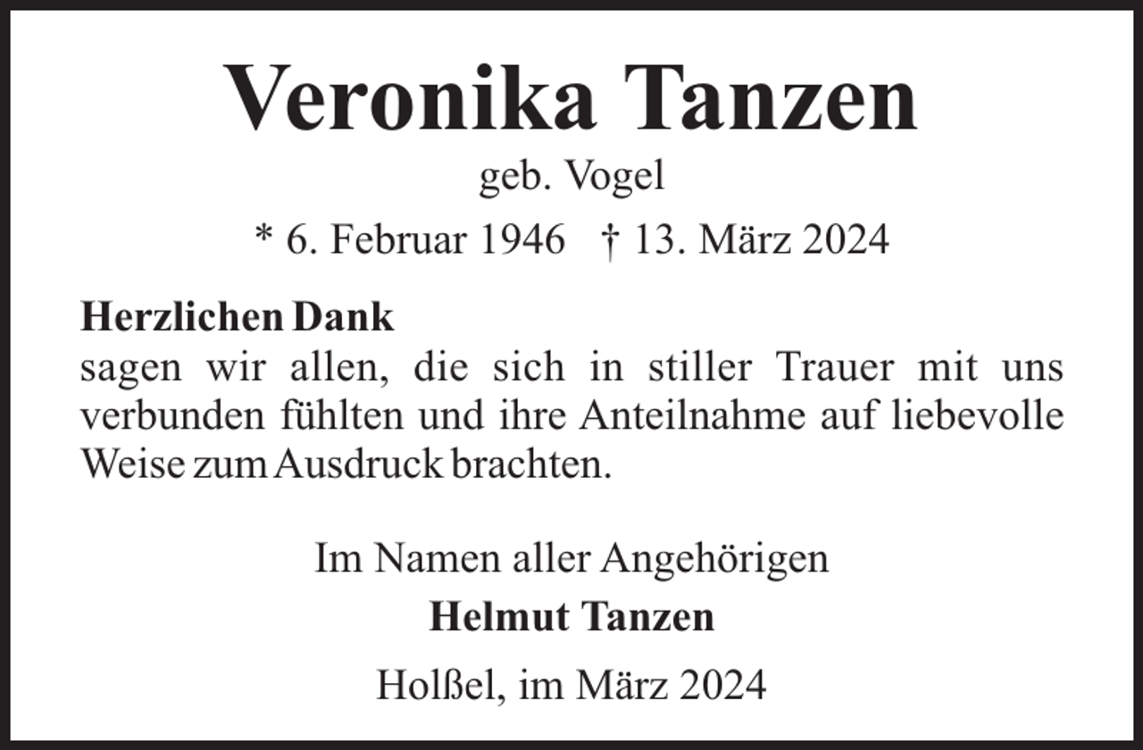 <p>Veronika Tanzen<br />geb. Vogel<br />* 6. Februar 1946 † 13. März 2024<br />Herzlichen Dank<br />sagen wir allen, die sich in stiller Trauer mit uns<br />verbunden fühlten und ihre Anteilnahme auf liebevolle<br />Weise zumAusdruck brachten.<br />Im Namen aller Angehörigen<br />Helmut Tanzen<br />Holßel, im März 2024</p>