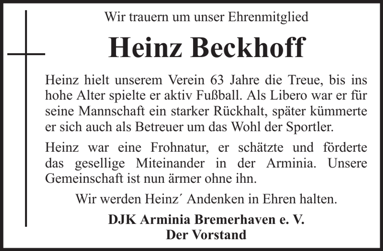 <p>Wir trauern um unser Ehrenmitglied</p><p>Heinz Beckhoff<br />Heinz hielt unserem Verein 63 Jahre die Treue, bis ins<br />hohe Alter spielte er aktiv Fußball. Als Libero war er für<br />seine Mannschaft ein starker Rückhalt, später kümmerte<br />er sich auch als Betreuer um das Wohl der Sportler.<br />Heinz war eine Frohnatur, er schätzte und förderte<br />das gesellige Miteinander in der Arminia. Unsere<br />Gemeinschaft ist nun ärmer ohne ihn.<br />Wir werden Heinz´ Andenken in Ehren halten.<br />DJK Arminia Bremerhaven e. V.<br />Der Vorstand</p>