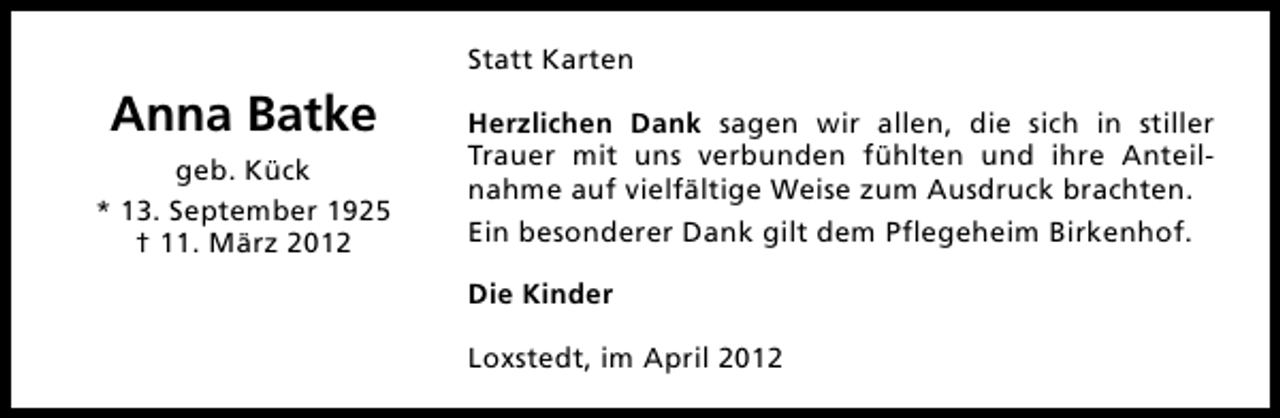<p>Statt Karten</p><p>Anna Batke<br />geb. Kück<br />* 13. September 1925<br />† 11. März 2012</p><p>Herzlichen Dank sagen wir allen, die sich in stiller<br />Trauer mit uns verbunden fühlten und ihre Anteilnahme auf vielfältige Weise zum Ausdruck brachten.<br />Ein besonderer Dank gilt dem Pflegeheim Birkenhof.<br />Die Kinder<br />Loxstedt, im April 2012</p>
