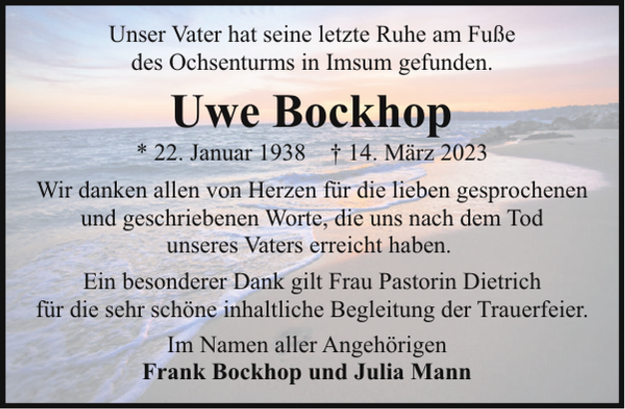 <p>Unser Vater hat seine letzte Ruhe am Fuße<br />des Ochsenturms in Imsum gefunden.</p><p>Uwe Bockhop</p><p>* 22. Januar 1938 † 14. März 2023<br />Wir danken allen von Herzen für die lieben gesprochenen<br />und geschriebenen Worte, die uns nach dem Tod<br />unseres Vaters erreicht haben.<br />Ein besonderer Dank gilt Frau Pastorin Dietrich<br />für die sehr schöne inhaltliche Begleitung der Trauerfeier.<br />Im Namen aller Angehörigen<br />Frank Bockhop und Julia Mann</p>