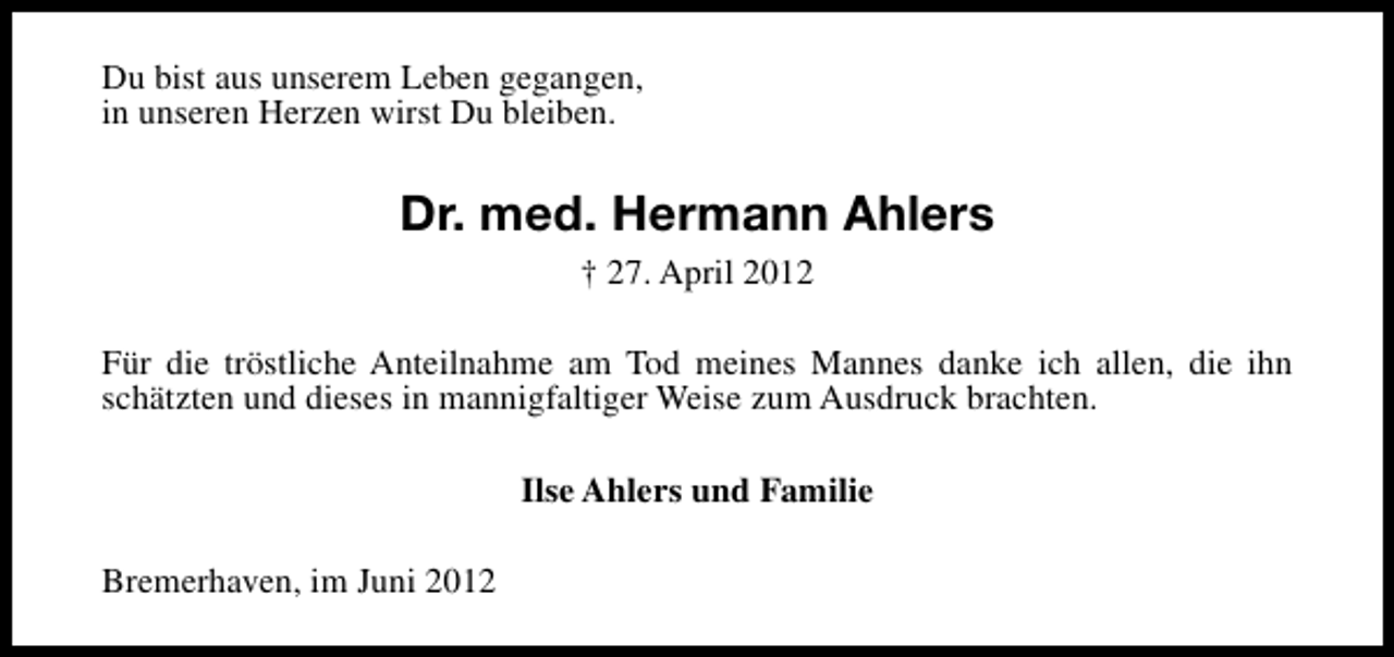 <p>Du bist aus unserem Leben gegangen,<br />in unseren Herzen wirst Du bleiben.</p><p>Dr. med. Hermann Ahlers<br />† 27. April 2012<br />Für die tröstliche Anteilnahme am Tod meines Mannes danke ich allen, die ihn<br />schätzten und dieses in mannigfaltiger Weise zum Ausdruck brachten.<br />Ilse Ahlers und Familie<br />Bremerhaven, im Juni 2012</p>