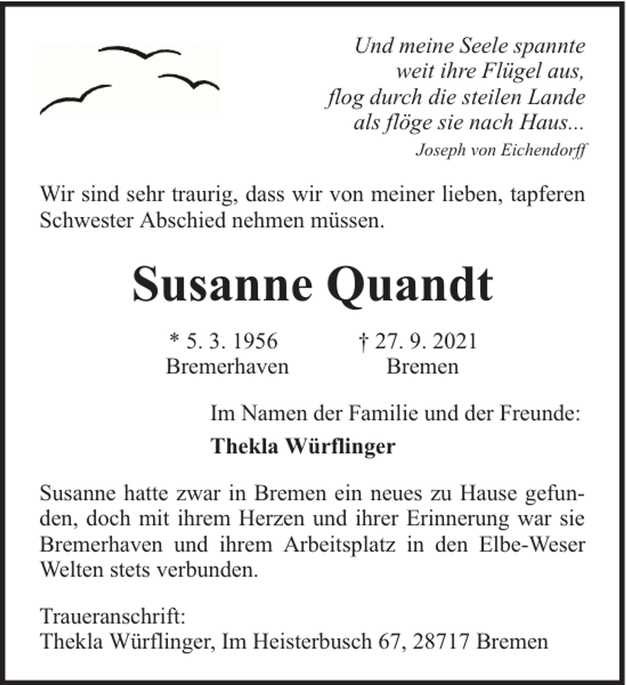 <p>Und meine Seele spannte<br />weit ihre Flügel aus,<br />flog durch die steilen Lande<br />als flöge sie nach Haus...<br />Joseph von Eichendorff</p><p>Wir sind sehr traurig, dass wir von meiner lieben, tapferen<br />Schwester Abschied nehmen müssen.</p><p>Susanne Quandt<br />* 5. 3. 1956<br />Bremerhaven</p><p>† 27. 9. 2021<br />Bremen</p><p>Im Namen der Familie und der Freunde:<br />Thekla Würflinger<br />Susanne hatte zwar in Bremen ein neues zu Hause gefunden, doch mit ihrem Herzen und ihrer Erinnerung war sie<br />Bremerhaven und ihrem Arbeitsplatz in den Elbe-Weser<br />Welten stets verbunden.<br />Traueranschrift:<br />Thekla Würflinger, Im Heisterbusch 67, 28717 Bremen</p>