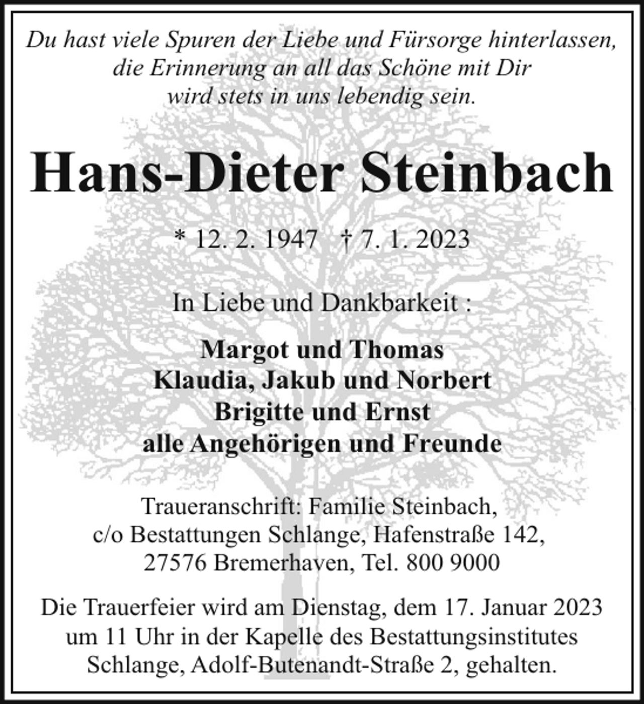 <p>Du hast viele Spuren der Liebe und Fürsorge hinterlassen,<br />die Erinnerung an all das Schöne mit Dir<br />wird stets in uns lebendig sein.</p><p>Hans-Dieter Steinbach<br />* 12. 2. 1947 † 7. 1. 2023<br />In Liebe und Dankbarkeit :<br />Margot und Thomas<br />Klaudia, Jakub und Norbert<br />Brigitte und Ernst<br />alle Angehörigen und Freunde<br />Traueranschrift: Familie Steinbach,<br />c/o Bestattungen Schlange, Hafenstraße 142,<br />27576 Bremerhaven, Tel. 800 9000<br />Die Trauerfeier wird am Dienstag, dem 17. Januar 2023<br />um 11 Uhr in der Kapelle des Bestattungsinstitutes<br />Schlange, Adolf-Butenandt-Straße 2, gehalten.</p>