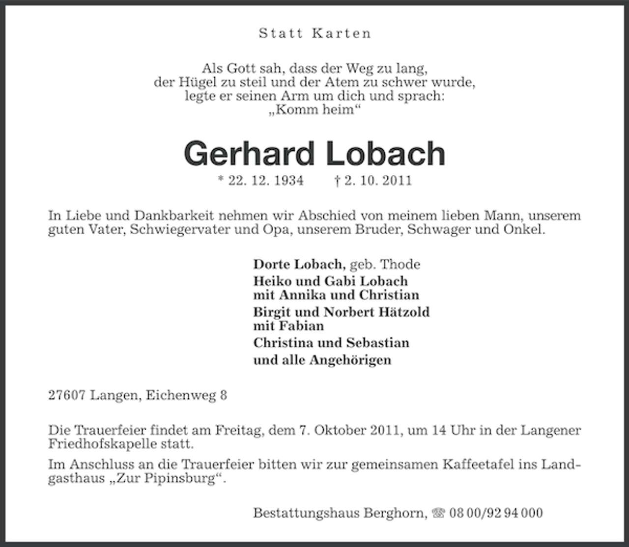 <p>Statt Karten<br />Als Gott sah, dass der Weg zu lang,<br />der Hügel zu steil und der Atem zu schwer wurde,<br />legte er seinen Arm um dich und sprach:<br />„Komm heim“</p><p>Gerhard Lobach<br />* 22. 12. 1934</p><p>† 2. 10. 2011</p><p>In Liebe und Dankbarkeit nehmen wir Abschied von meinem lieben Mann, unserem<br />guten Vater, Schwiegervater und Opa, unserem Bruder, Schwager und Onkel.<br />Dorte Lobach, geb. Thode<br />Heiko und Gabi Lobach<br />mit Annika und Christian<br />Birgit und Norbert Hätzold<br />mit Fabian<br />Christina und Sebastian<br />und alle Angehörigen<br />27607 Langen, Eichenweg 8<br />Die Trauerfeier findet am Freitag, dem 7. Oktober 2011, um 14 Uhr in der Langener<br />Friedhofskapelle statt.<br />Im Anschluss an die Trauerfeier bitten wir zur gemeinsamen Kaffeetafel ins Landgasthaus „Zur Pipinsburg“.<br />Bestattungshaus Berghorn, 08 00/92 94 000</p>