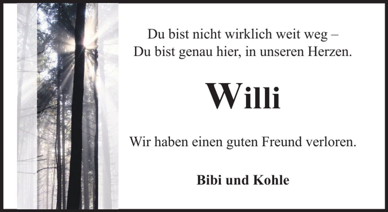 <p>Du bist nicht wirklich weit weg –<br />Du bist genau hier, in unseren Herzen.</p><p>Willi<br />Wir haben einen guten Freund verloren.<br />Bibi und Kohle</p>