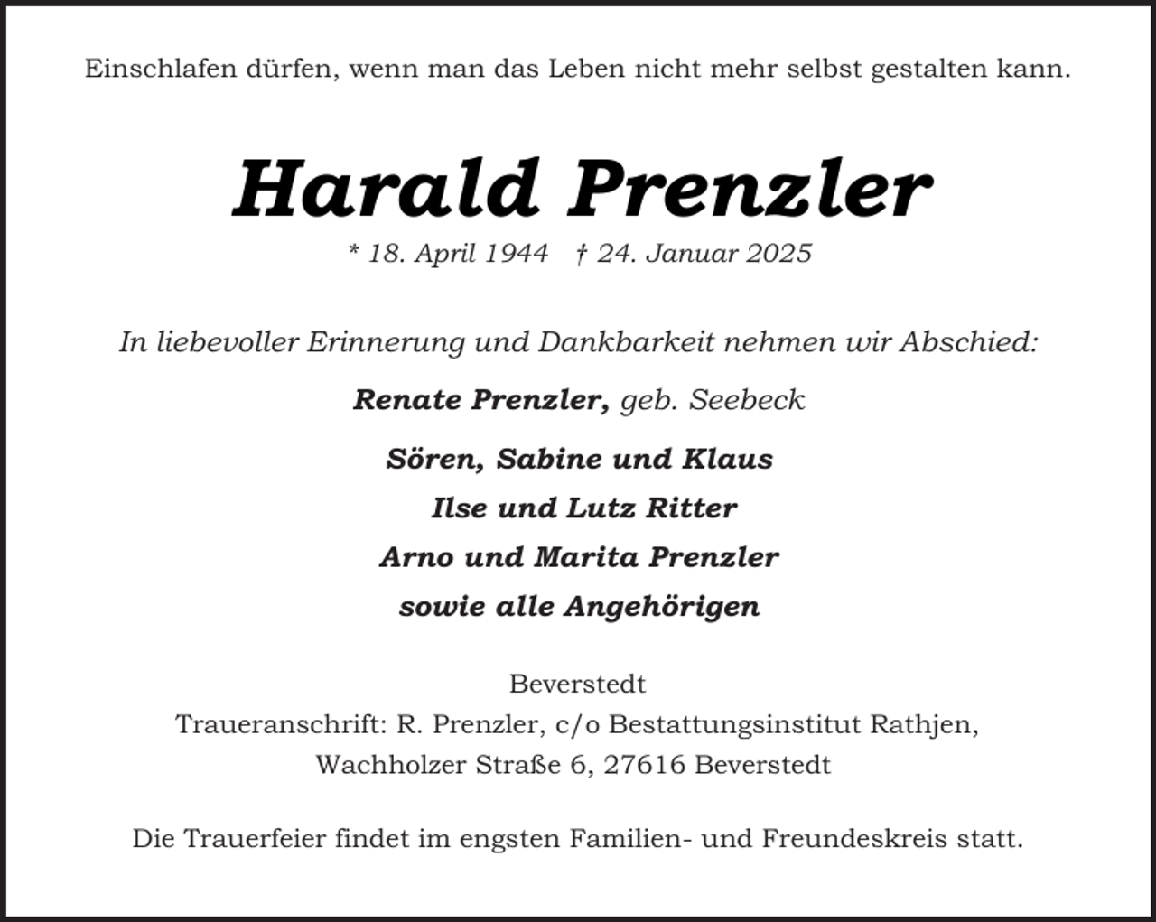 <p>Einschlafen dürfen, wenn man das Leben nicht mehr selbst gestalten kann.</p><p>Harald Prenzler<br />* 18. April 1944 † 24. Januar 2025</p><p>In liebevoller Erinnerung und Dankbarkeit nehmen wir Abschied:<br />Renate Prenzler, geb. Seebeck<br />Sören, Sabine und Klaus<br />Ilse und Lutz Ritter<br />Arno und Marita Prenzler<br />sowie alle Angehörigen<br />Beverstedt<br />Traueranschrift: R. Prenzler, c/o Bestattungsinstitut Rathjen,<br />Wachholzer Straße 6, 27616 Beverstedt<br />Die Trauerfeier findet im engsten Familien- und Freundeskreis statt.</p>