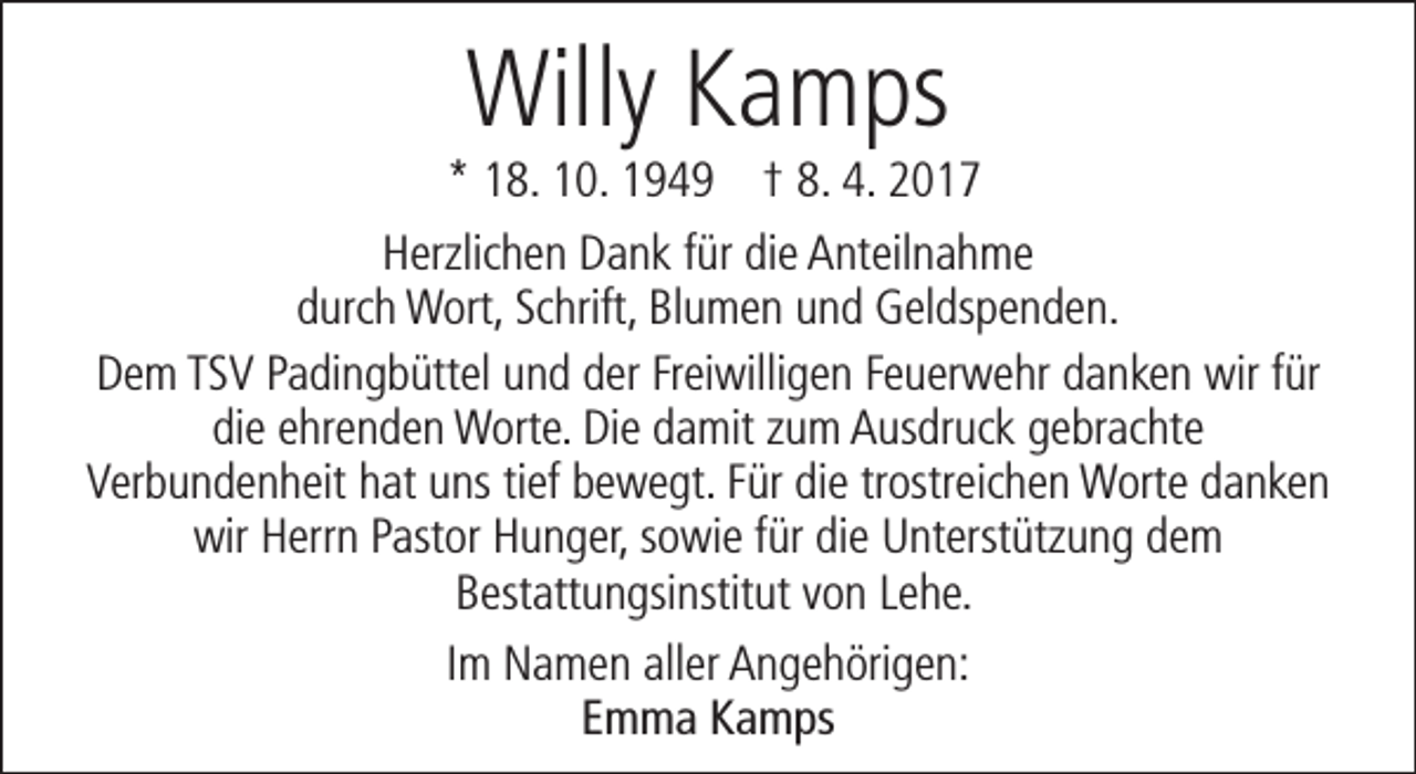 <p>Willy Kamps</p><p>* 18. 10. 1949 † 8. 4. 2017<br />Herzlichen Dank für die Anteilnahme<br />durch Wort, Schrift, Blumen und Geldspenden.<br />Dem TSV Padingbüttel und der Freiwilligen Feuerwehr danken wir für<br />die ehrenden Worte. Die damit zum Ausdruck gebrachte<br />Verbundenheit hat uns tief bewegt. Für die trostreichen Worte danken<br />wir Herrn Pastor Hunger, sowie für die Unterstützung dem<br />Bestattungsinstitut von Lehe.<br />Im Namen aller Angehörigen:<br />Emma Kamps</p>