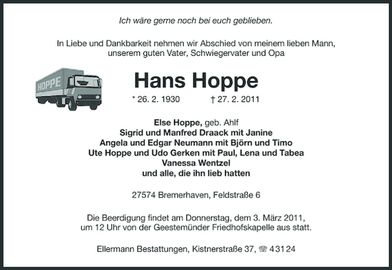 <p>Ich wäre gerne noch bei euch geblieben.<br />In Liebe und Dankbarkeit nehmen wir Abschied von meinem lieben Mann,<br />unserem guten Vater, Schwiegervater und Opa<br />Hans Hoppe<br />* 26. 2. 1930 † 27. 2. 2011<br />Else Hoppe, geb. Ahlf<br />Sigrid und Manfred Draack mit Janine<br />Angela und Edgar Neumann mit Björn und Timo<br />Ute Hoppe und Udo Gerken mit Paul, Lena und Tabea<br />Vanessa Wentzel<br />und alle, die ihn lieb hatten<br />27574 Bremerhaven, Feldstraße 6<br />Die Beerdigung findet am Donnerstag, dem 3. März 2011,<br />um 12 Uhr von der Geestemünder Friedhofskapelle aus statt.<br />Ellermann Bestattungen, Kistnerstraße 37, T 4 31 24</p>