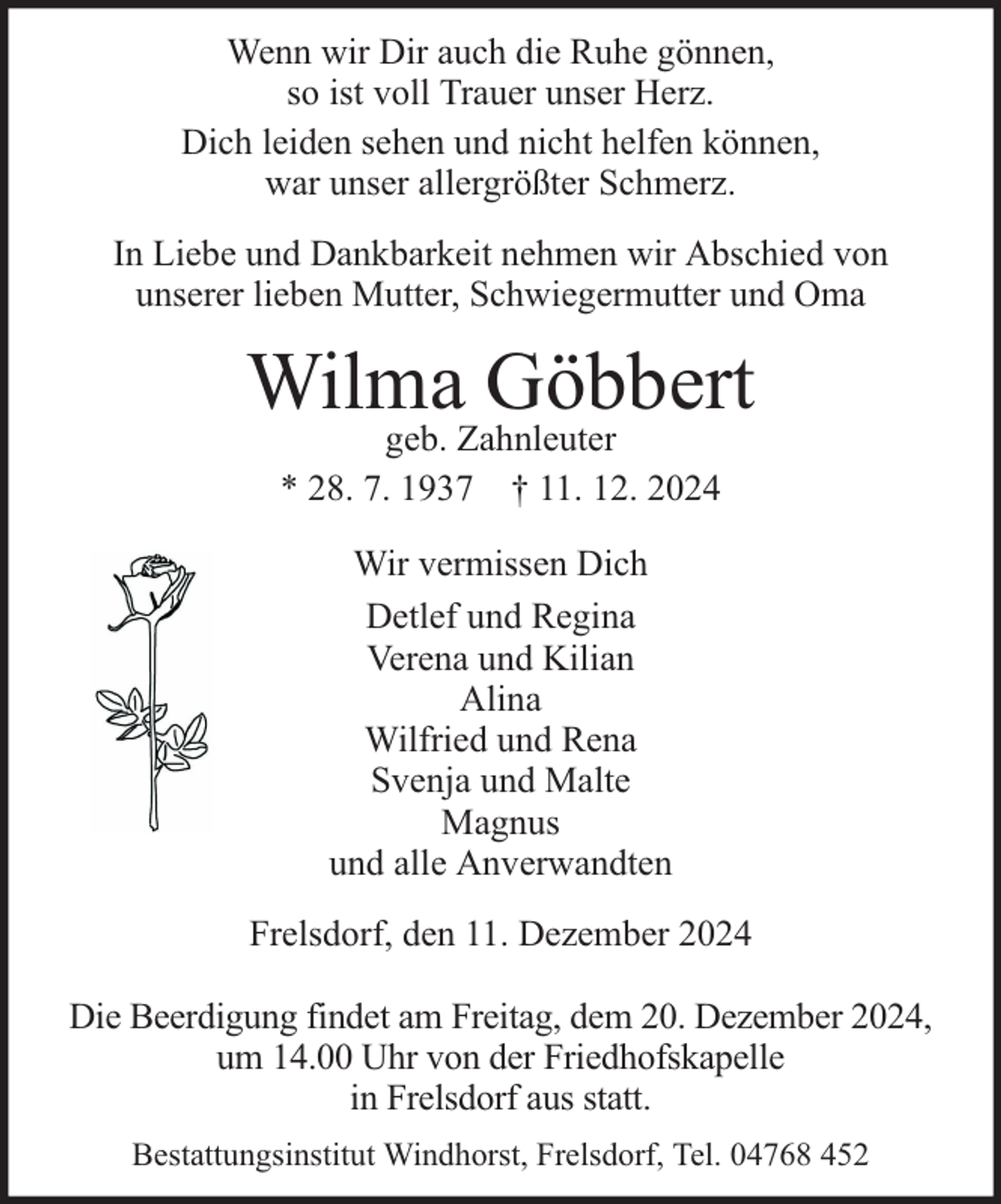 <p>Wenn wir Dir auch die Ruhe gönnen,<br />so ist voll Trauer unser Herz.<br />Dich leiden sehen und nicht helfen können,<br />war unser allergrößter Schmerz.<br />In Liebe und Dankbarkeit nehmen wir Abschied von<br />unserer lieben Mutter, Schwiegermutter und Oma</p><p>Wilma Göbbert<br />geb. Zahnleuter<br />* 28. 7. 1937 † 11. 12. 2024<br />Wir vermissen Dich<br />Detlef und Regina<br />Verena und Kilian<br />Alina<br />Wilfried und Rena<br />Svenja und Malte<br />Magnus<br />und alle Anverwandten<br />Frelsdorf, den 11. Dezember 2024<br />Die Beerdigung findet am Freitag, dem 20. Dezember 2024,<br />um 14.00 Uhr von der Friedhofskapelle<br />in Frelsdorf aus statt.<br />Bestattungsinstitut Windhorst, Frelsdorf, Tel. 04768 452</p>