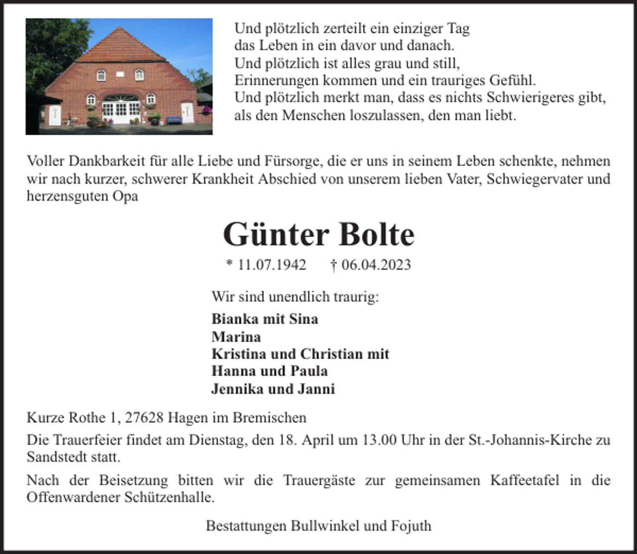<p>Und plötzlich zerteilt ein einziger Tag<br />das Leben in ein davor und danach.<br />Und plötzlich ist alles grau und still,<br />Erinnerungen kommen und ein trauriges Gefühl.<br />Und plötzlich merkt man, dass es nichts Schwierigeres gibt,<br />als den Menschen loszulassen, den man liebt.<br />Voller Dankbarkeit für alle Liebe und Fürsorge, die er uns in seinem Leben schenkte, nehmen<br />wir nach kurzer, schwerer Krankheit Abschied von unserem lieben Vater, Schwiegervater und<br />herzensguten Opa</p><p>Günter Bolte<br />* 11.07.1942</p><p>† 06.04.2023</p><p>Wir sind unendlich traurig:<br />Bianka mit Sina<br />Marina<br />Kristina und Christian mit<br />Hanna und Paula<br />Jennika und Janni<br />Kurze Rothe 1, 27628 Hagen im Bremischen<br />Die Trauerfeier findet am Dienstag, den 18. April um 13.00 Uhr in der St.-Johannis-Kirche zu<br />Sandstedt statt.<br />Nach der Beisetzung bitten wir die Trauergäste zur gemeinsamen Kaffeetafel in die<br />Offenwardener Schützenhalle.<br />Bestattungen Bullwinkel und Fojuth</p>