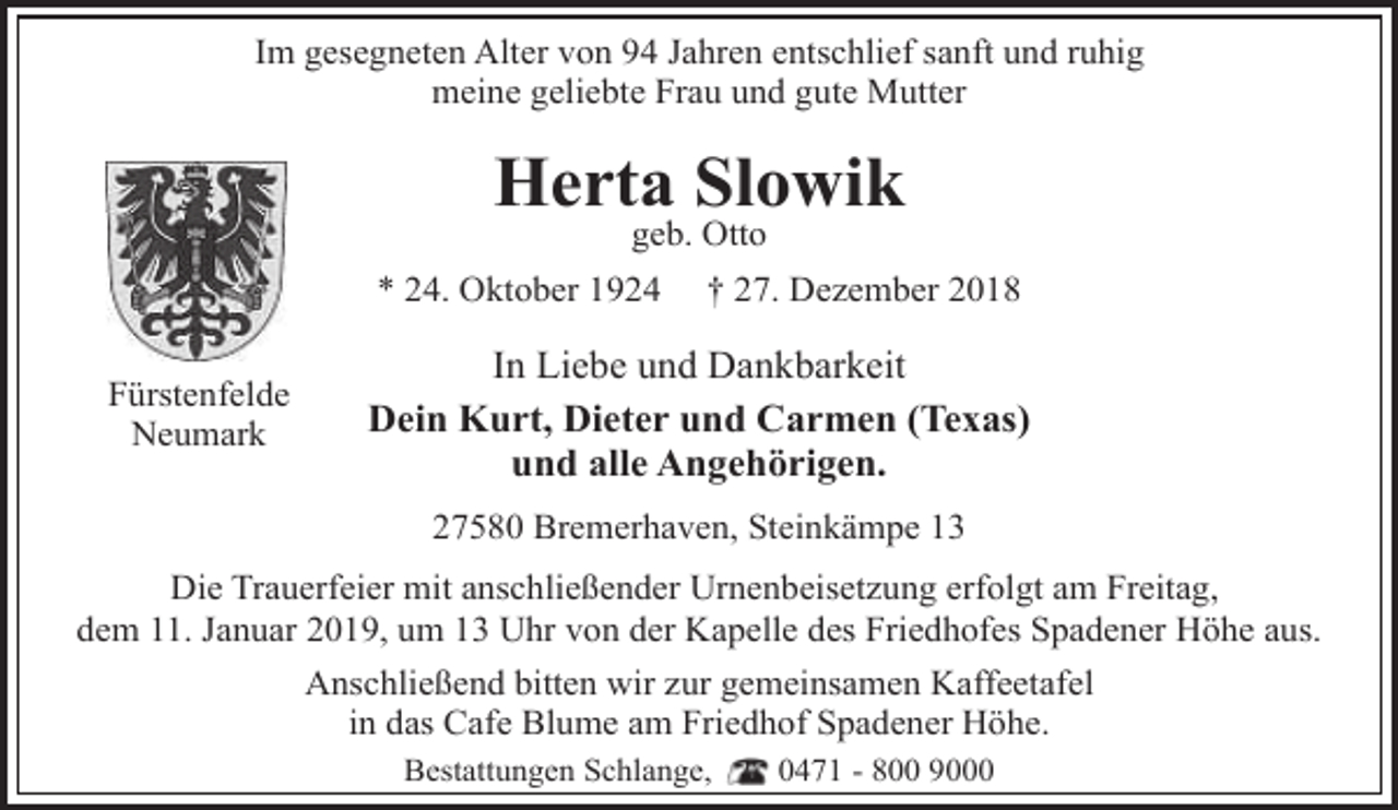 <p>Im gesegneten Alter von 94 Jahren entschlief sanft und ruhig<br />meine geliebte Frau und gute Mutter</p><p>Herta Slowik<br />geb. Otto</p><p>* 24. Oktober 1924<br />Fürstenfelde<br />Neumark</p><p>† 27. Dezember 2018</p><p>In Liebe und Dankbarkeit<br />Dein Kurt, Dieter und Carmen (Texas)<br />und alle Angehörigen.<br />27580 Bremerhaven, Steinkämpe 13</p><p>Die Trauerfeier mit anschließender Urnenbeisetzung erfolgt am Freitag,<br />dem 11. Januar 2019, um 13 Uhr von der Kapelle des Friedhofes Spadener Höhe aus.<br />Anschließend bitten wir zur gemeinsamen Kaffeetafel<br />in das Cafe Blume am Friedhof Spadener Höhe.<br />Bestattungen Schlange,</p><p>0471 - 800 9000</p>