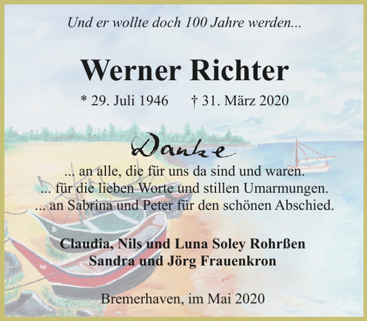 <p>Und er wollte doch 100 Jahre werden...</p><p>Werner Richter<br />* 29. Juli 1946</p><p>† 31. März 2020</p><p>... an alle, die für uns da sind und waren.<br />... für die lieben Worte und stillen Umarmungen.<br />... an Sabrina und Peter für den schönen Abschied.<br />Claudia, Nils und Luna Soley Rohrßen<br />Sandra und Jörg Frauenkron<br />Bremerhaven, im Mai 2020</p>