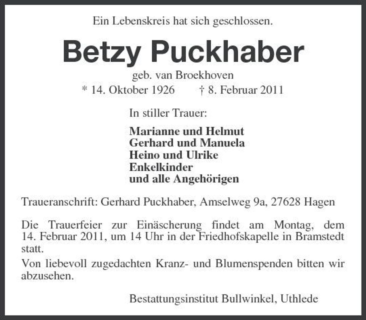 <p>Ein Lebenskreis hat sich geschlossen.</p><p>Betzy Puckhaber<br />geb. van Broekhoven * 14. Oktober 1926 † 8. Februar 2011 In stiller Trauer: Marianne und Helmut Gerhard und Manuela Heino und Ulrike Enkelkinder und alle Angehörigen Traueranschrift: Gerhard Puckhaber, Amselweg 9a, 27628 Hagen Die Trauerfeier zur Einäscherung findet am Montag, dem 14. Februar 2011, um 14 Uhr in der Friedhofskapelle in Bramstedt statt. Von liebevoll zugedachten Kranz- und Blumenspenden bitten wir abzusehen. Bestattungsinstitut Bullwinkel, Uthlede</p>