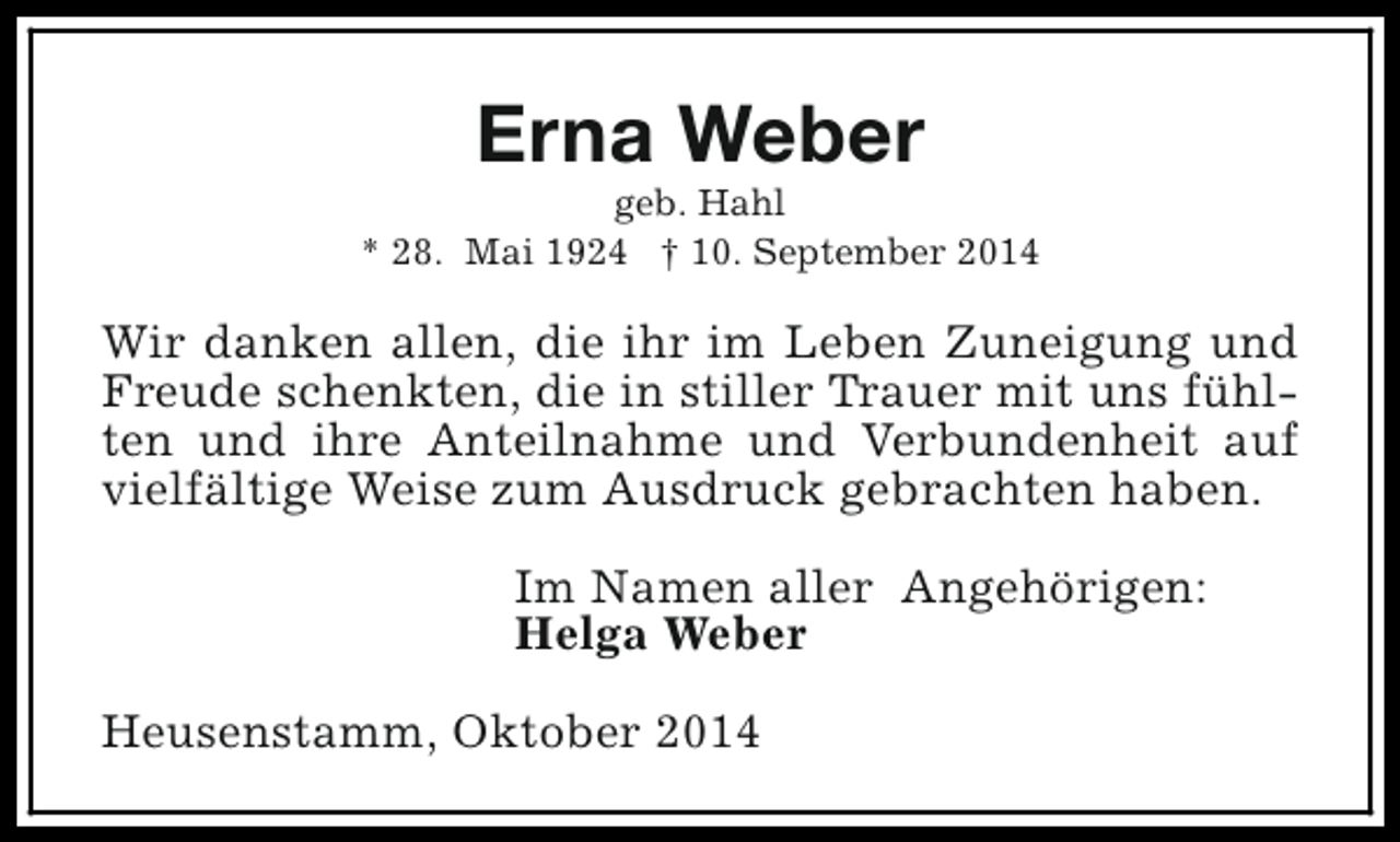 <p>Erna Weber</p><p>geb. Hahl<br />* 28. Mai 1924 † 10. September 2014</p><p>Wir danken allen, die ihr im Leben Zuneigung und<br />Freude schenkten, die in stiller Trauer mit uns fühlten und ihre Anteilnahme und Verbundenheit auf<br />vielfältige Weise zum Ausdruck gebrachten haben.<br />Im Namen aller Angehörigen:<br />Helga Weber<br />Heusenstamm, Oktober 2014</p>
