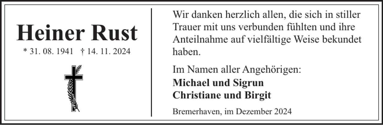 <p>Heiner Rust<br />* 31. 08. 1941 † 14. 11. 2024</p><p>Wir danken herzlich allen, die sich in stiller<br />Trauer mit uns verbunden fühlten und ihre<br />Anteilnahme auf vielfältige Weise bekundet<br />haben.<br />Im Namen aller Angehörigen:<br />Michael und Sigrun<br />Christiane und Birgit<br />Bremerhaven, im Dezember 2024</p>