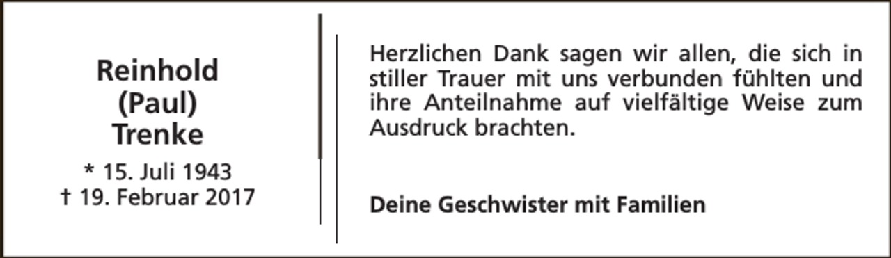 <p>Reinhold<br />(Paul)<br />Trenke<br />* 15. Juli 1943<br />† 19. Februar 2017</p><p>Herzlichen Dank sagen wir allen, die sich in<br />stiller Trauer mit uns verbunden fühlten und<br />ihre Anteilnahme auf vielfältige Weise zum<br />Ausdruck brachten.<br />Deine Geschwister mit Familien</p>