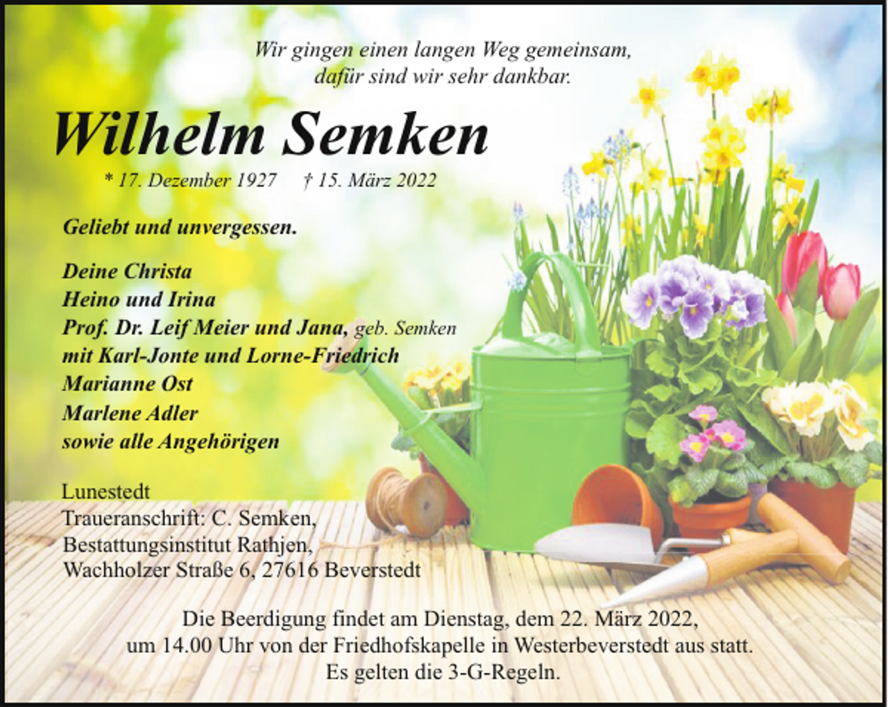 <p>Wir gingen einen langen Weg gemeinsam,<br />dafür sind wir sehr dankbar.</p><p>Wilhelm Semken<br />* 17. Dezember 1927</p><p>† 15. März 2022</p><p>Geliebt und unvergessen.<br />Deine Christa<br />Heino und Irina<br />Prof. Dr. Leif Meier und Jana, geb. Semken<br />mit Karl-Jonte und Lorne-Friedrich<br />Marianne Ost<br />Marlene Adler<br />sowie alle Angehörigen<br />Lunestedt<br />Traueranschrift: C. Semken,<br />Bestattungsinstitut Rathjen,<br />Wachholzer Straße 6, 27616 Beverstedt<br />Die Beerdigung findet am Dienstag, dem 22. März 2022,<br />um 14.00 Uhr von der Friedhofskapelle in Westerbeverstedt aus statt.<br />Es gelten die 3-G-Regeln.</p>