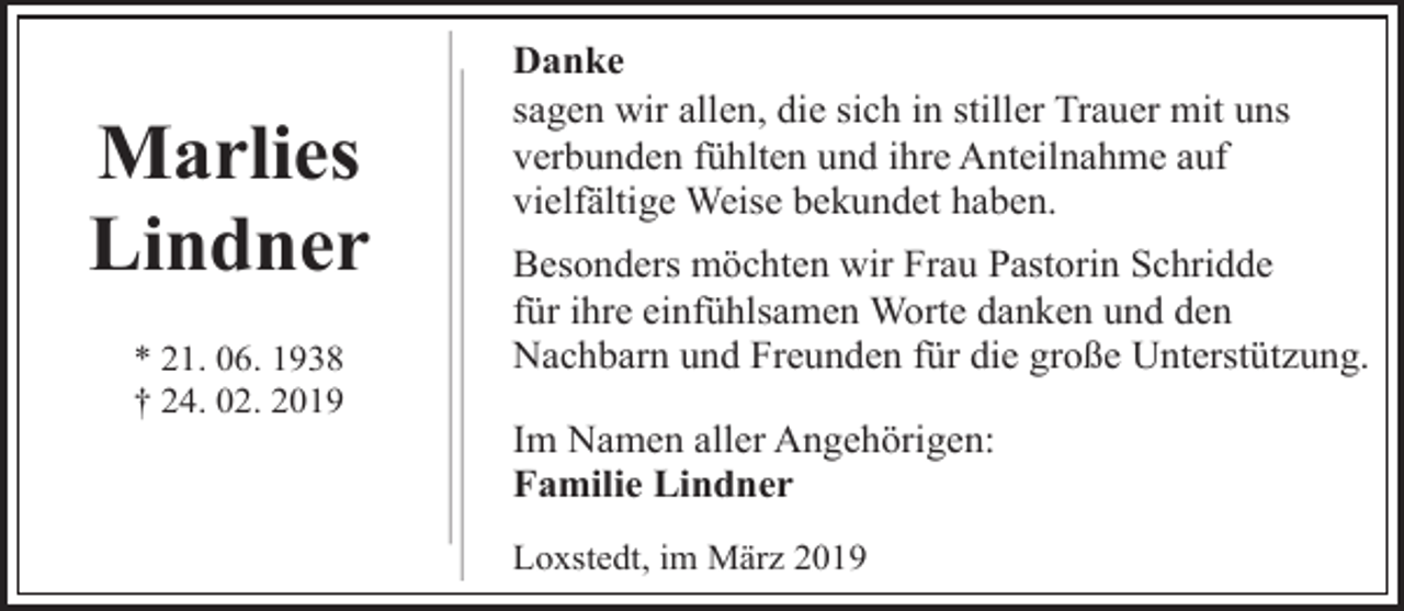 <p>Marlies<br />Lindner<br />* 21. 06. 1938<br />† 24. 02. 2019</p><p>Danke<br />sagen wir allen, die sich in stiller Trauer mit uns<br />verbunden fühlten und ihre Anteilnahme auf<br />vielfältige Weise bekundet haben.<br />Besonders möchten wir Frau Pastorin Schridde<br />für ihre einfühlsamen Worte danken und den<br />Nachbarn und Freunden für die große Unterstützung.<br />Im Namen aller Angehörigen:<br />Familie Lindner<br />Loxstedt, im März 2019</p>