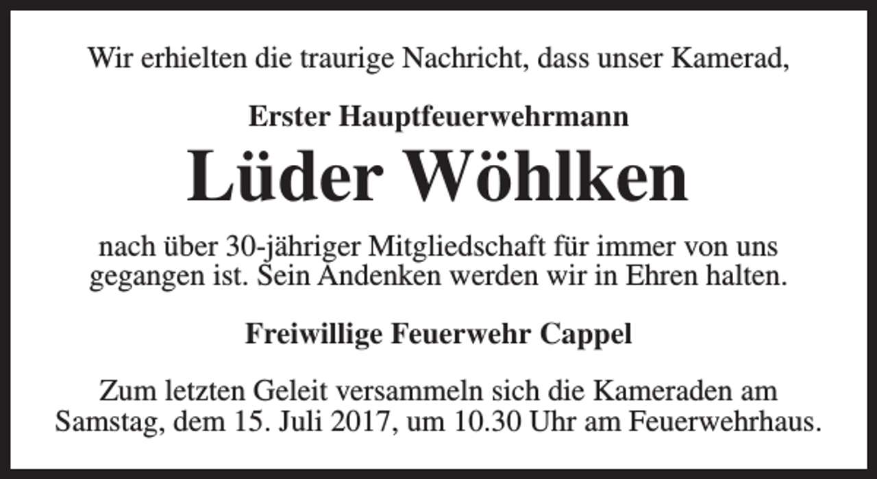 <p>Wir erhielten die traurige Nachricht, dass unser Kamerad,<br />Erster Hauptfeuerwehrmann</p><p>Lüder Wöhlken<br />nach über 30-jähriger Mitgliedschaft für immer von uns<br />gegangen ist. Sein Andenken werden wir in Ehren halten.<br />Freiwillige Feuerwehr Cappel<br />Zum letzten Geleit versammeln sich die Kameraden am<br />Samstag, dem 15. Juli 2017, um 10.30 Uhr am Feuerwehrhaus.</p>