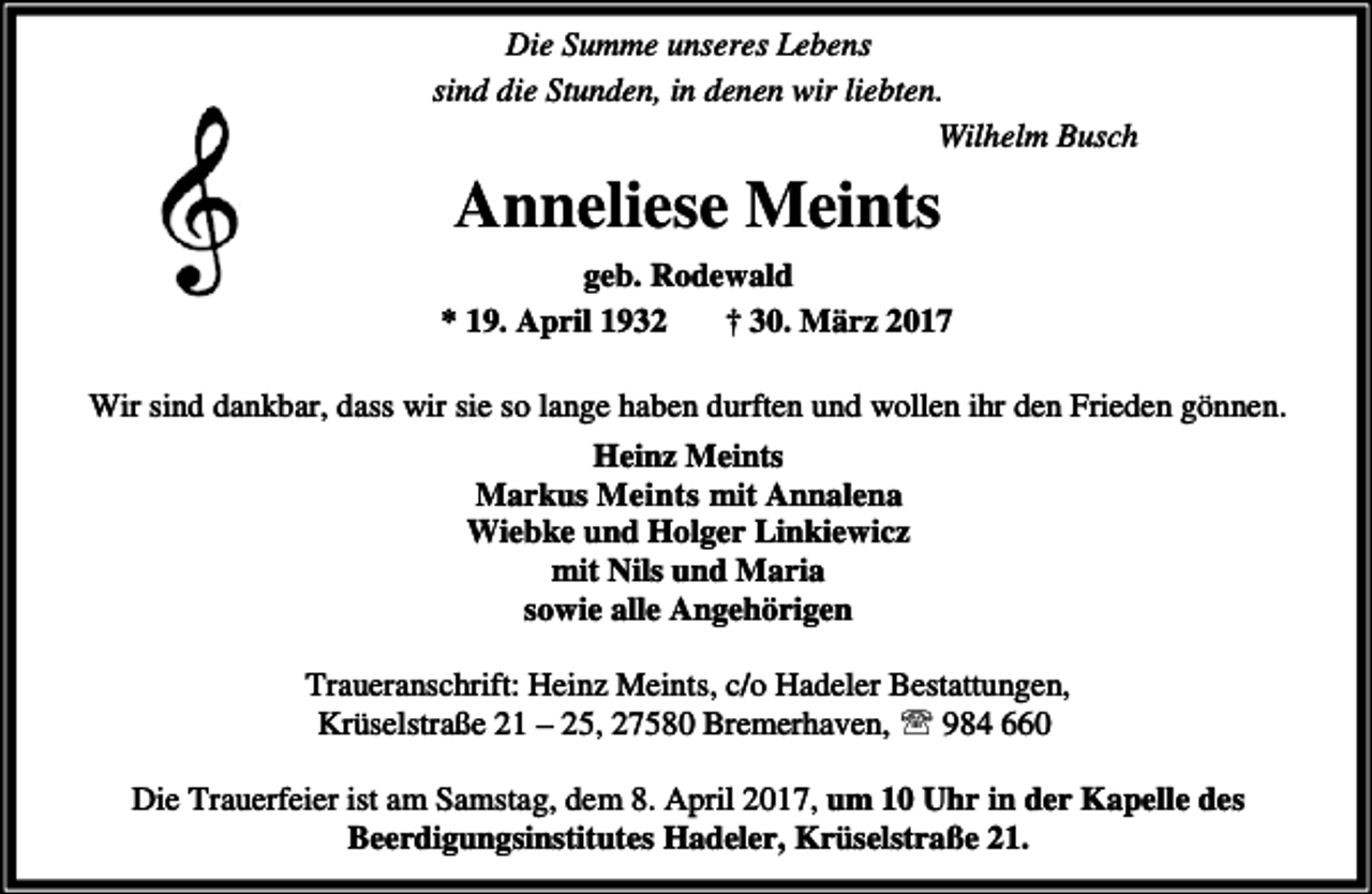 <p>Die Summe unseres Lebens<br />sind die Stunden, in denen wir liebten.<br />Wilhelm Busch</p><p>Anneliese Meints<br />geb. Rodewald<br />* 19. April 1932<br />† 30. März 2017<br />Wir sind dankbar, dass wir sie so lange haben durften und wollen ihr den Frieden gönnen.<br />Heinz Meints<br />Markus Meints mit Annalena<br />Wiebke und Holger Linkiewicz<br />mit Nils und Maria<br />sowie alle Angehörigen<br />Traueranschrift: Heinz Meints, c/o Hadeler Bestattungen,<br />Krüselstraße 21 – 25, 27580 Bremerhaven, ℡ 984 660<br />Die Trauerfeier ist am Samstag, dem 8. April 2017, um 10 Uhr in der Kapelle des<br />Beerdigungsinstitutes Hadeler, Krüselstraße 21.</p>
