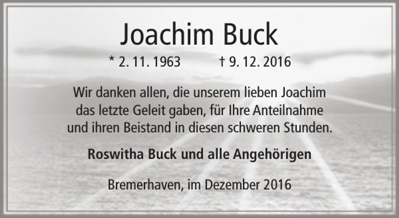 <p>Joachim Buck</p><p>* 2. 11. 1963</p><p>† 9. 12. 2016</p><p>Wir danken allen, die unserem lieben Joachim<br />das letzte Geleit gaben, für Ihre Anteilnahme<br />und ihren Beistand in diesen schweren Stunden.<br />Roswitha Buck und alle Angehörigen<br />Bremerhaven, im Dezember 2016</p>
