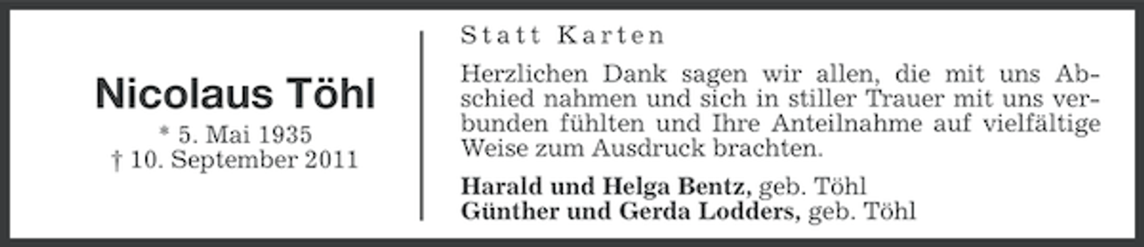 <p>Statt Karten</p><p>Nicolaus Töhl<br />* 5. Mai 1935<br />† 10. September 2011</p><p>Herzlichen Dank sagen wir allen, die mit uns Abschied nahmen und sich in stiller Trauer mit uns verbunden fühlten und Ihre Anteilnahme auf vielfältige<br />Weise zum Ausdruck brachten.<br />Harald und Helga Bentz, geb. Töhl<br />Günther und Gerda Lodders, geb. Töhl</p>
