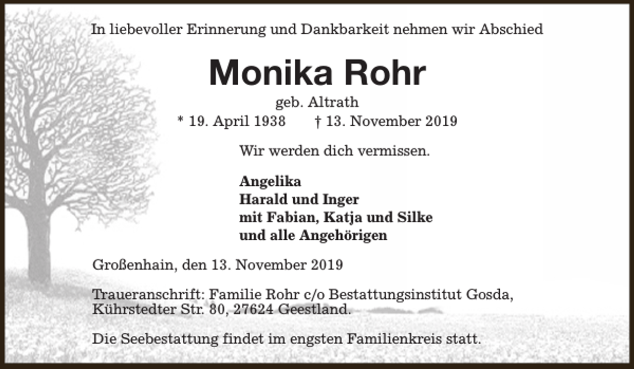 <p>In liebevoller Erinnerung und Dankbarkeit nehmen wir Abschied</p><p>Monika Rohr</p><p>geb. Altrath<br />* 19. April 1938<br />† 13. November 2019<br />Wir werden dich vermissen.<br />Angelika<br />Harald und Inger<br />mit Fabian, Katja und Silke<br />und alle Angehörigen<br />Großenhain, den 13. November 2019<br />Traueranschrift: Familie Rohr c/o Bestattungsinstitut Gosda,<br />Kührstedter Str. 80, 27624 Geestland.<br />Die Seebestattung findet im engsten Familienkreis statt.</p>