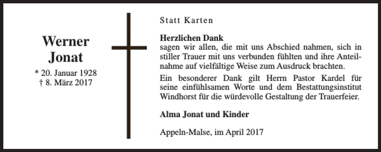 <p>Statt Karten</p><p>Werner<br />Jonat<br />* 20. Januar 1928<br />† 8. März 2017</p><p>Herzlichen Dank<br />sagen wir allen, die mit uns Abschied nahmen, sich in<br />stiller Trauer mit uns verbunden fühlten und ihre Anteilnahme auf vielfältige Weise zum Ausdruck brachten.<br />Ein besonderer Dank gilt Herrn Pastor Kardel für<br />seine einfühlsamen Worte und dem Bestattungsinstitut<br />Windhorst für die würdevolle Gestaltung der Trauerfeier.<br />Alma Jonat und Kinder<br />Appeln-Malse, im April 2017</p>