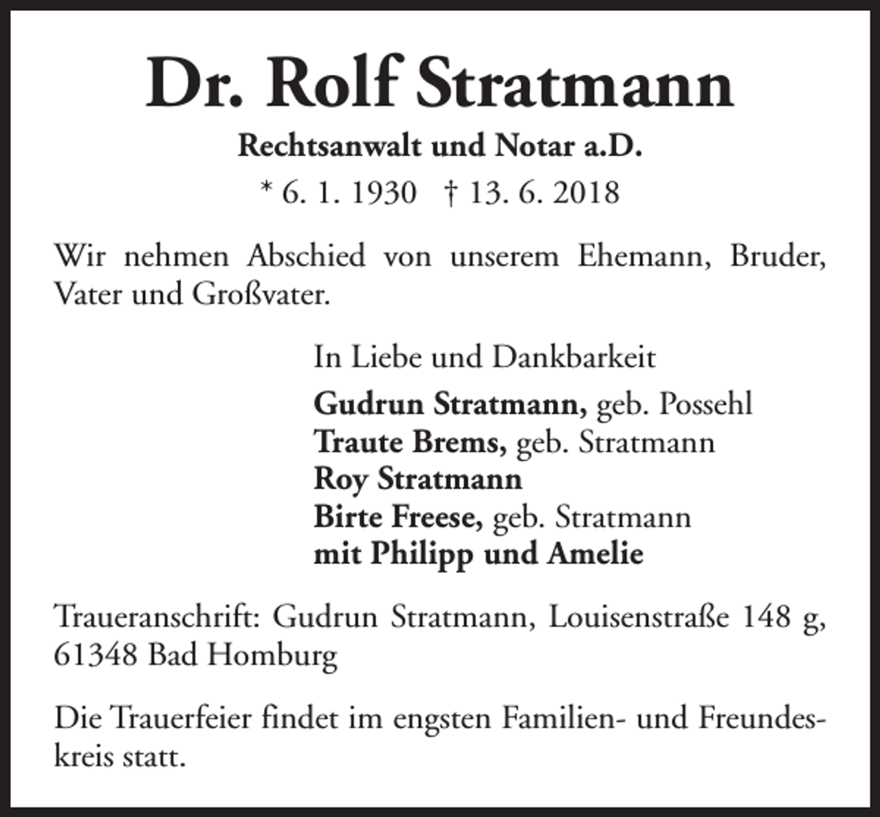 <p>Dr. Rolf Stratmann<br />Rechtsanwalt und Notar a.D.<br />* 6. 1. 1930 † 13. 6. 2018</p><p>Wir nehmen Abschied von unserem Ehemann, Bruder,<br />Vater und Großvater.<br />In Liebe und Dankbarkeit<br />Gudrun Stratmann, geb. Possehl<br />Traute Brems, geb. Stratmann<br />Roy Stratmann<br />Birte Freese, geb. Stratmann<br />mit Philipp und Amelie<br />Traueranschrift: Gudrun Stratmann, Louisenstraße 148 g,<br />61348 Bad Homburg<br />Die Trauerfeier findet im engsten Familien- und Freundeskreis statt.</p>