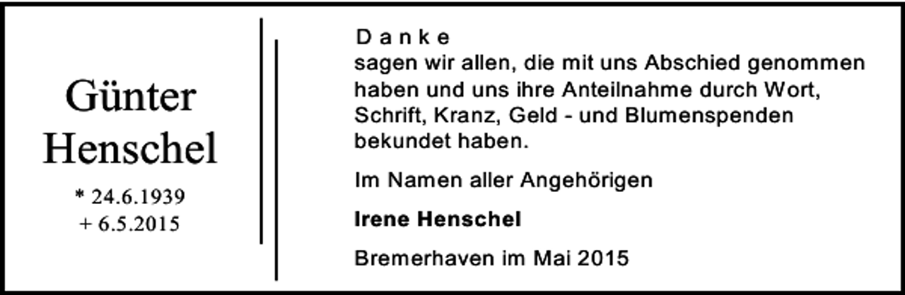<p>Günter<br />Henschel<br />* 24.6.1939<br />+ 6.5.2015</p><p>Danke<br />sagen wir allen, die mit uns Abschied genommen<br />haben und uns ihre Anteilnahme durch Wort,<br />Schrift, Kranz, Geld - und Blumenspenden<br />bekundet haben.<br />Im Namen aller Angehörigen<br />Irene Henschel<br />Bremerhaven im Mai 2015</p>