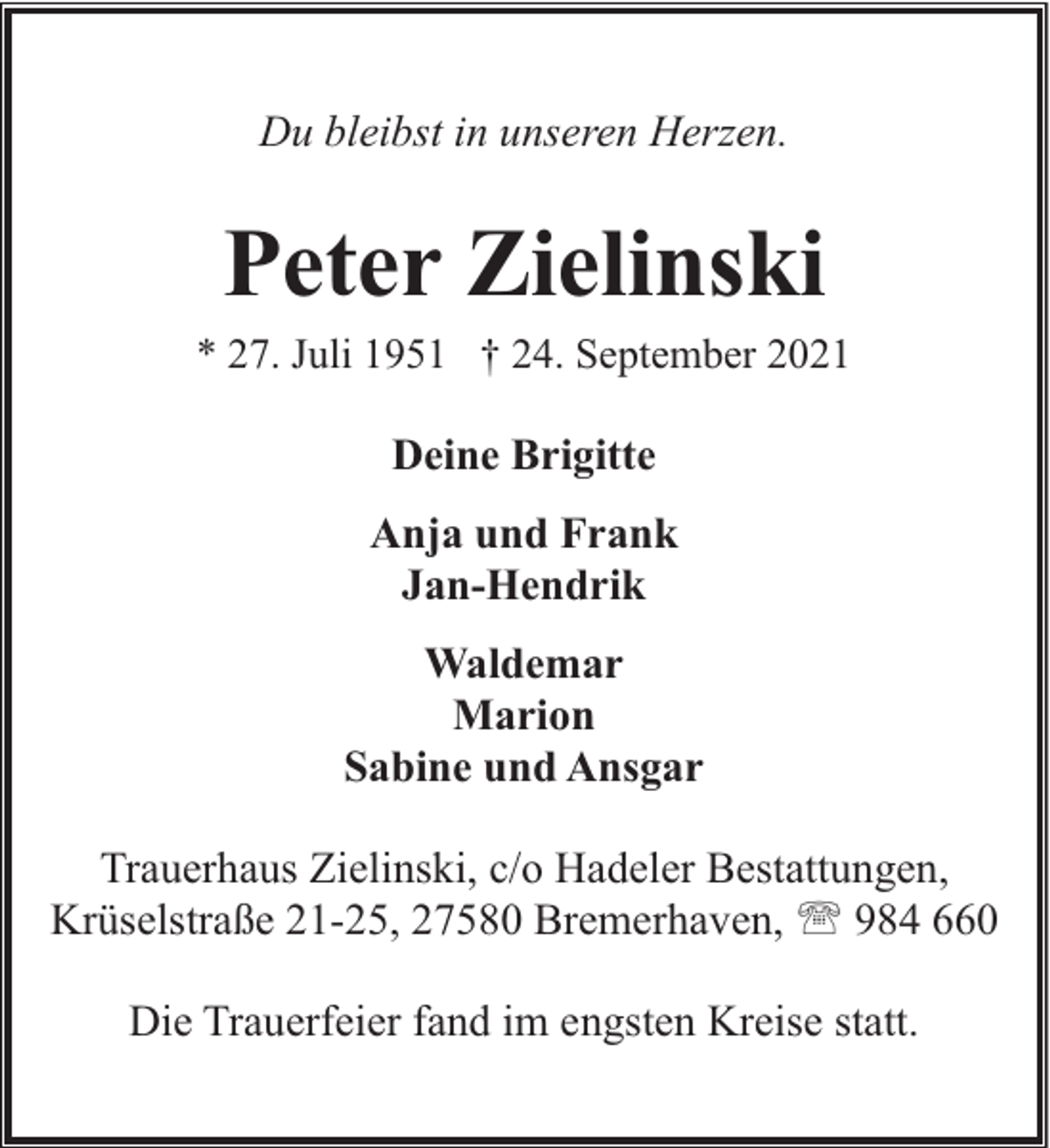 <p>Du bleibst in unseren Herzen.</p><p>Peter Zielinski</p><p>* 27. Juli 1951 † 24. September 2021</p><p>Deine Brigitte<br />Anja und Frank<br />Jan-Hendrik<br />Waldemar<br />Marion<br />Sabine und Ansgar<br />Trauerhaus Zielinski, c/o Hadeler Bestattungen,<br />Krüselstraße 21-25, 27580 Bremerhaven, ' 984 660<br />Die Trauerfeier fand im engsten Kreise statt.</p>